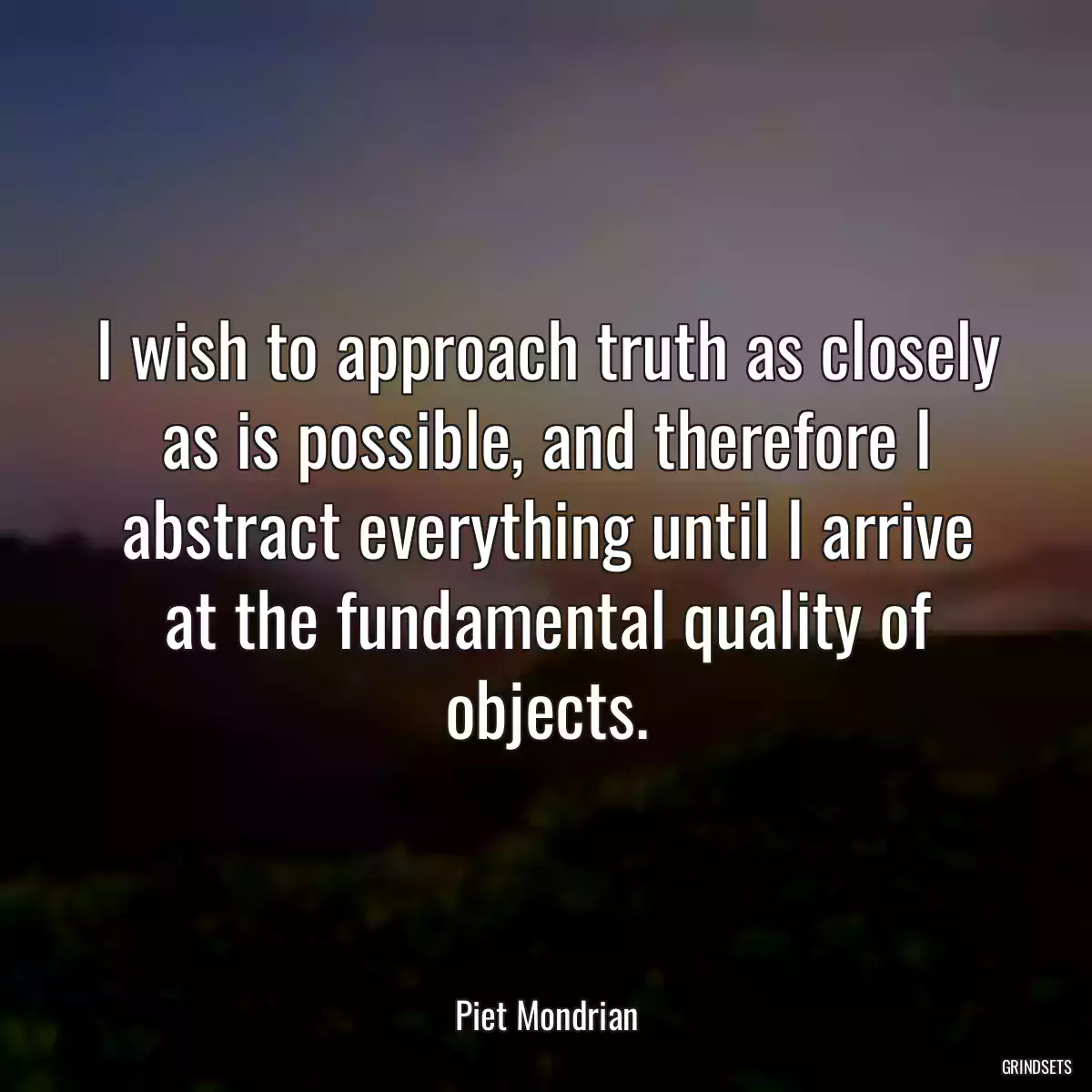 I wish to approach truth as closely as is possible, and therefore I abstract everything until I arrive at the fundamental quality of objects.