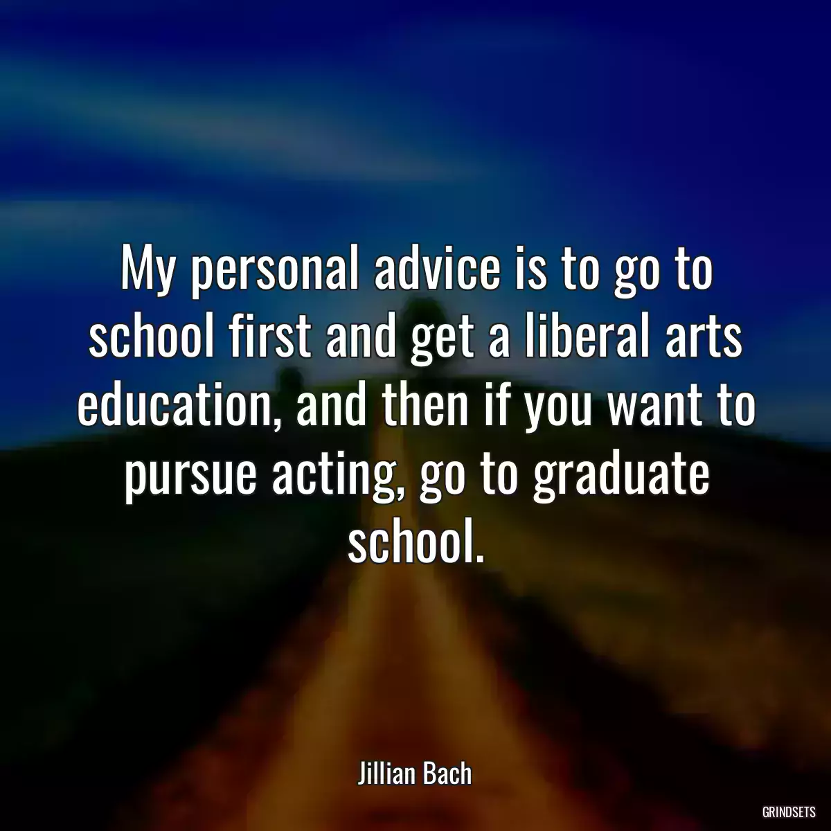 My personal advice is to go to school first and get a liberal arts education, and then if you want to pursue acting, go to graduate school.