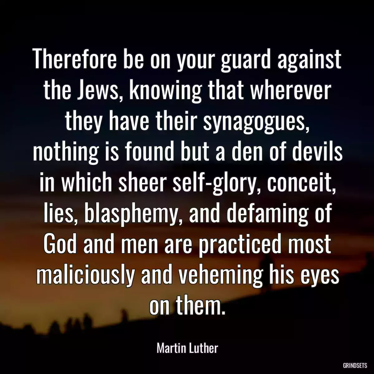 Therefore be on your guard against the Jews, knowing that wherever they have their synagogues, nothing is found but a den of devils in which sheer self-glory, conceit, lies, blasphemy, and defaming of God and men are practiced most maliciously and veheming his eyes on them.