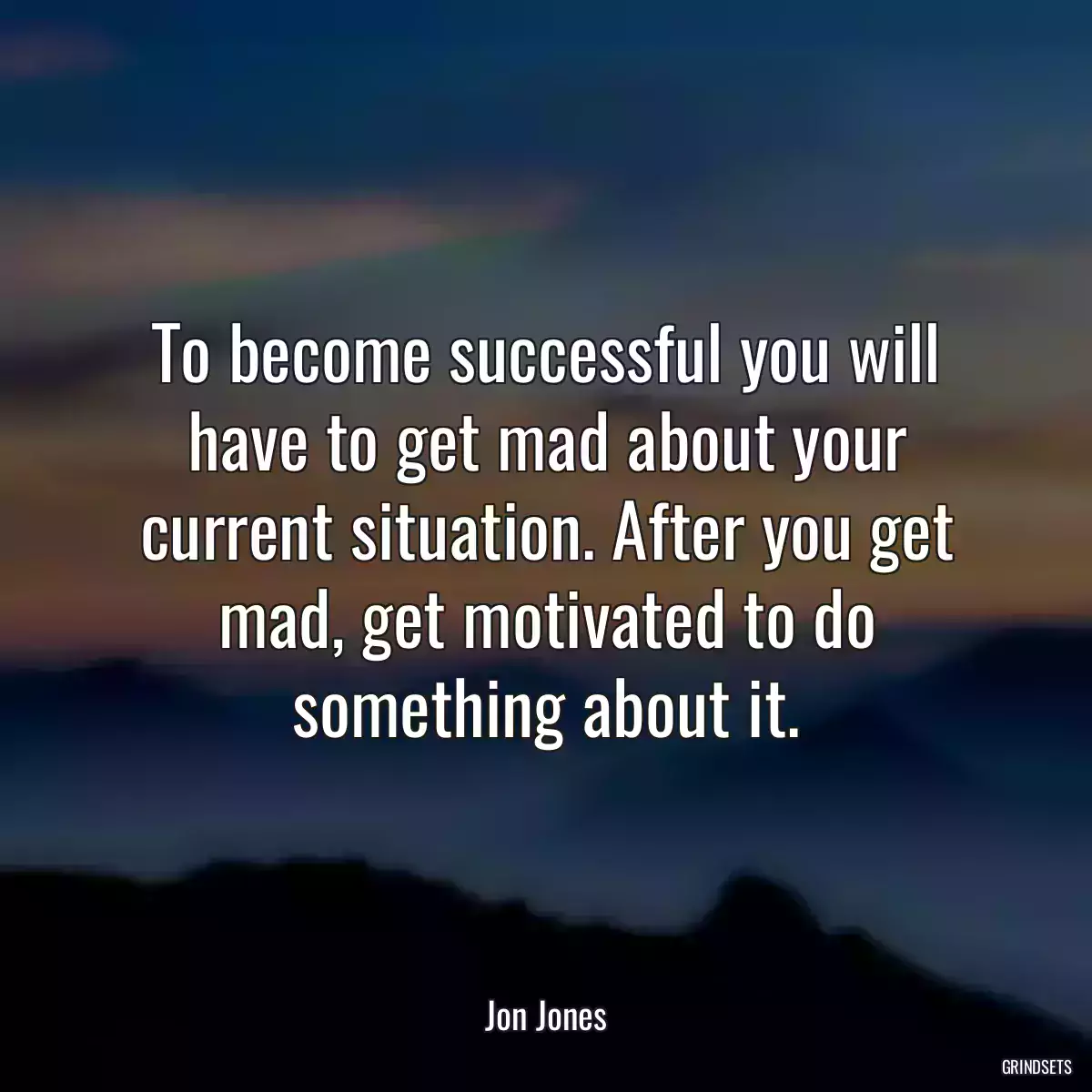 To become successful you will have to get mad about your current situation. After you get mad, get motivated to do something about it.