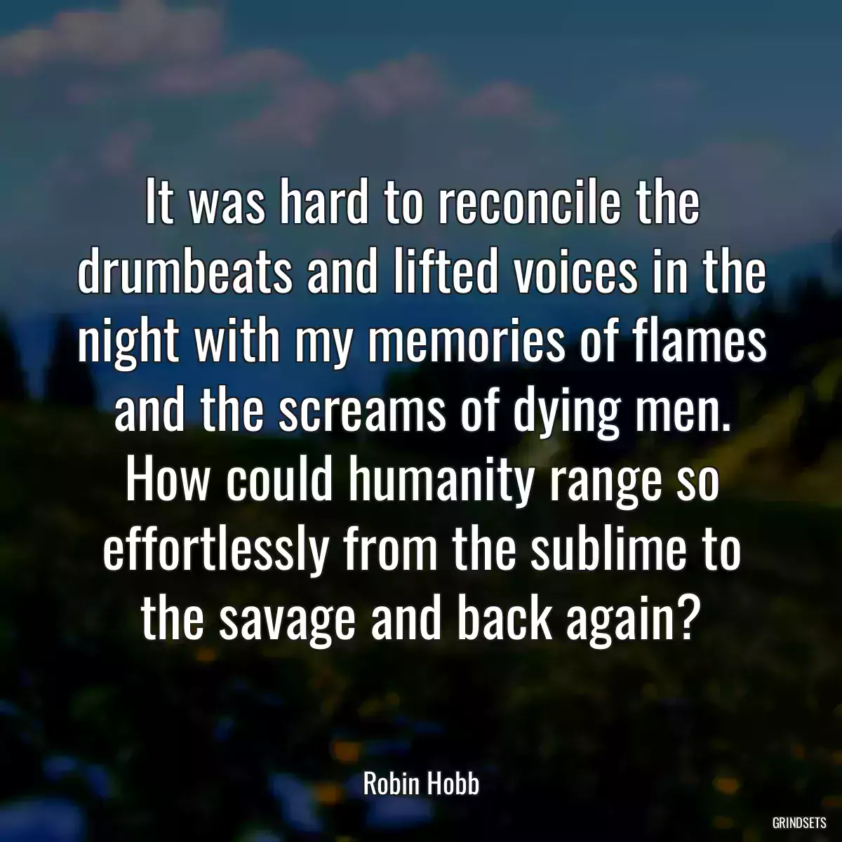 It was hard to reconcile the drumbeats and lifted voices in the night with my memories of flames and the screams of dying men. How could humanity range so effortlessly from the sublime to the savage and back again?