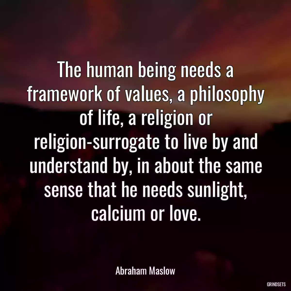 The human being needs a framework of values, a philosophy of life, a religion or religion-surrogate to live by and understand by, in about the same sense that he needs sunlight, calcium or love.