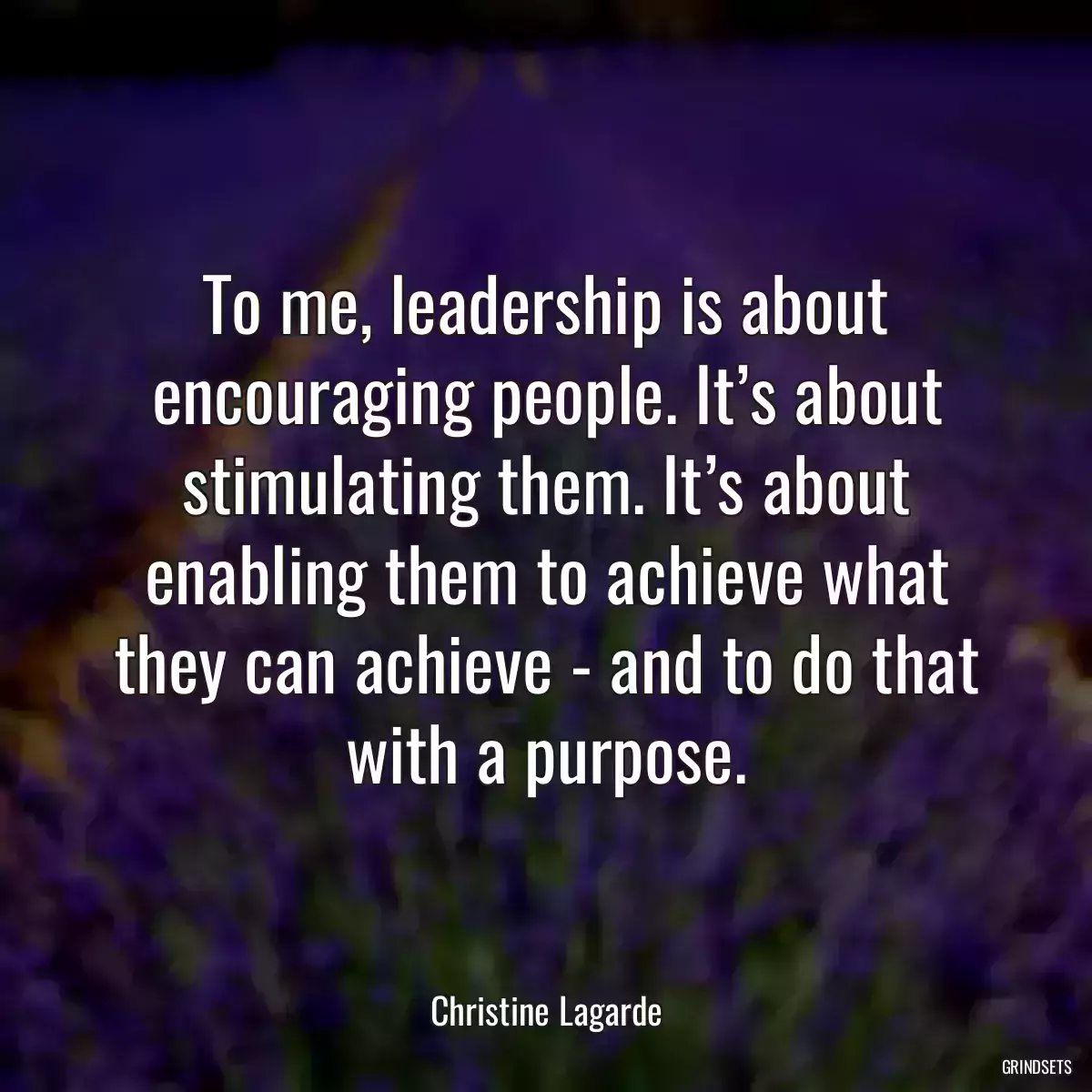 To me, leadership is about encouraging people. It’s about stimulating them. It’s about enabling them to achieve what they can achieve - and to do that with a purpose.