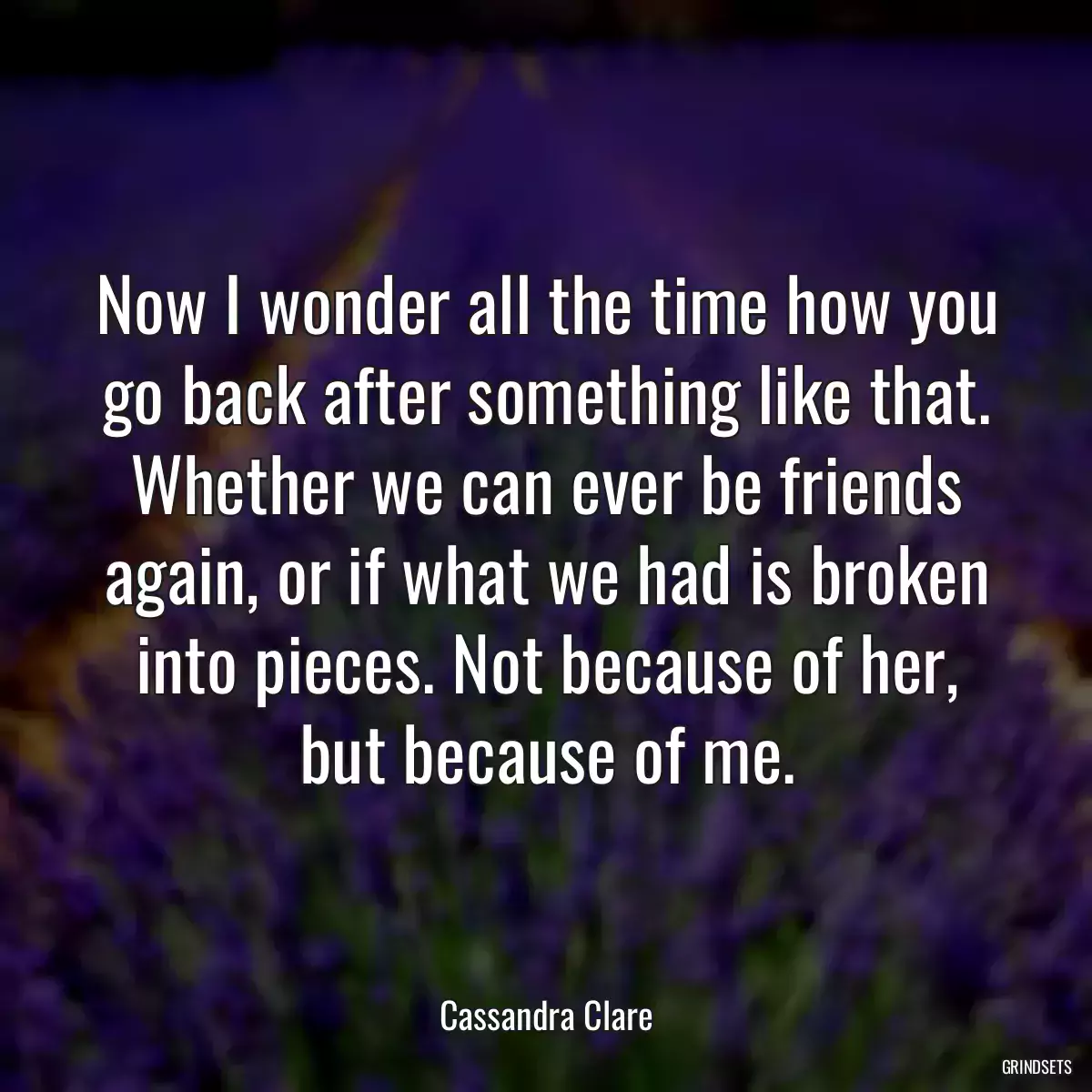 Now I wonder all the time how you go back after something like that. Whether we can ever be friends again, or if what we had is broken into pieces. Not because of her, but because of me.