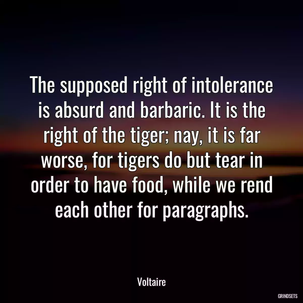 The supposed right of intolerance is absurd and barbaric. It is the right of the tiger; nay, it is far worse, for tigers do but tear in order to have food, while we rend each other for paragraphs.