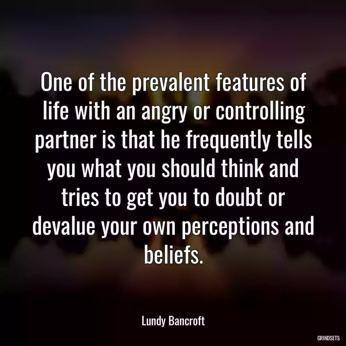 One of the prevalent features of life with an angry or controlling partner is that he frequently tells you what you should think and tries to get you to doubt or devalue your own perceptions and beliefs.