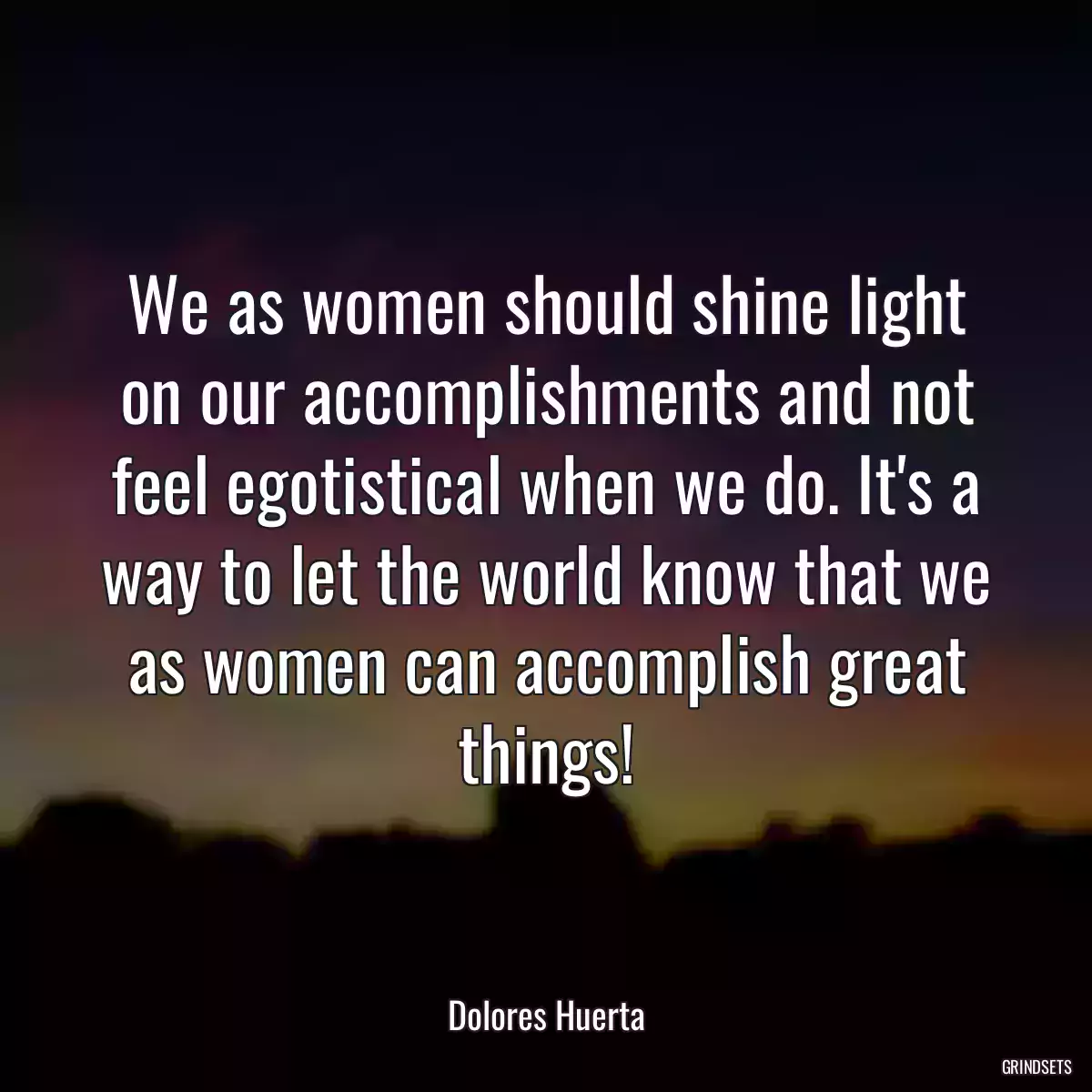 We as women should shine light on our accomplishments and not feel egotistical when we do. It\'s a way to let the world know that we as women can accomplish great things!