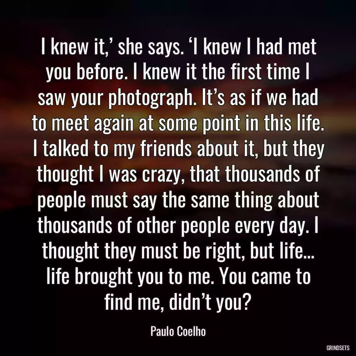 I knew it,’ she says. ‘I knew I had met you before. I knew it the first time I saw your photograph. It’s as if we had to meet again at some point in this life. I talked to my friends about it, but they thought I was crazy, that thousands of people must say the same thing about thousands of other people every day. I thought they must be right, but life… life brought you to me. You came to find me, didn’t you?