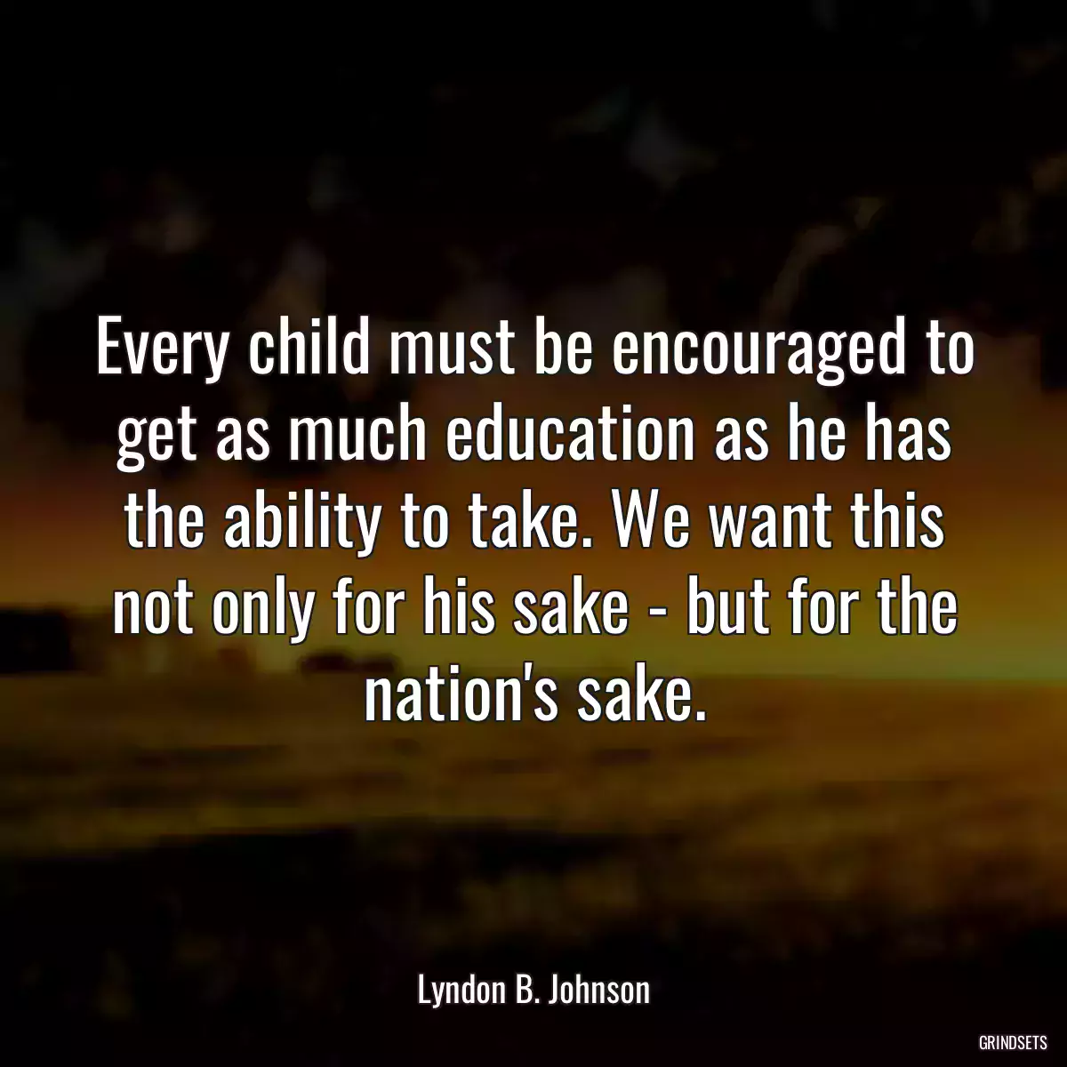 Every child must be encouraged to get as much education as he has the ability to take. We want this not only for his sake - but for the nation\'s sake.