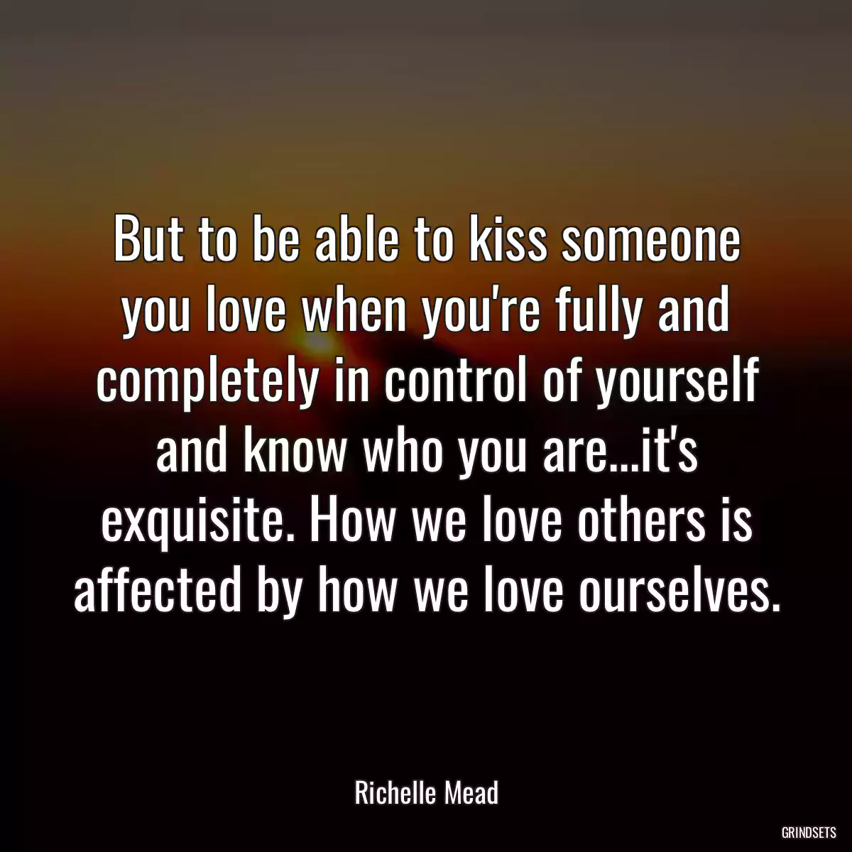 But to be able to kiss someone you love when you\'re fully and completely in control of yourself and know who you are...it\'s exquisite. How we love others is affected by how we love ourselves.