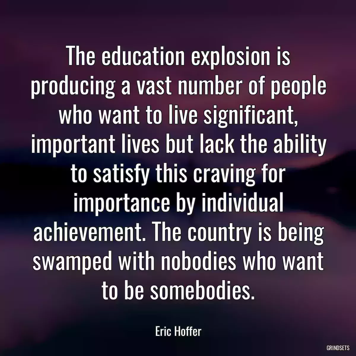 The education explosion is producing a vast number of people who want to live significant, important lives but lack the ability to satisfy this craving for importance by individual achievement. The country is being swamped with nobodies who want to be somebodies.