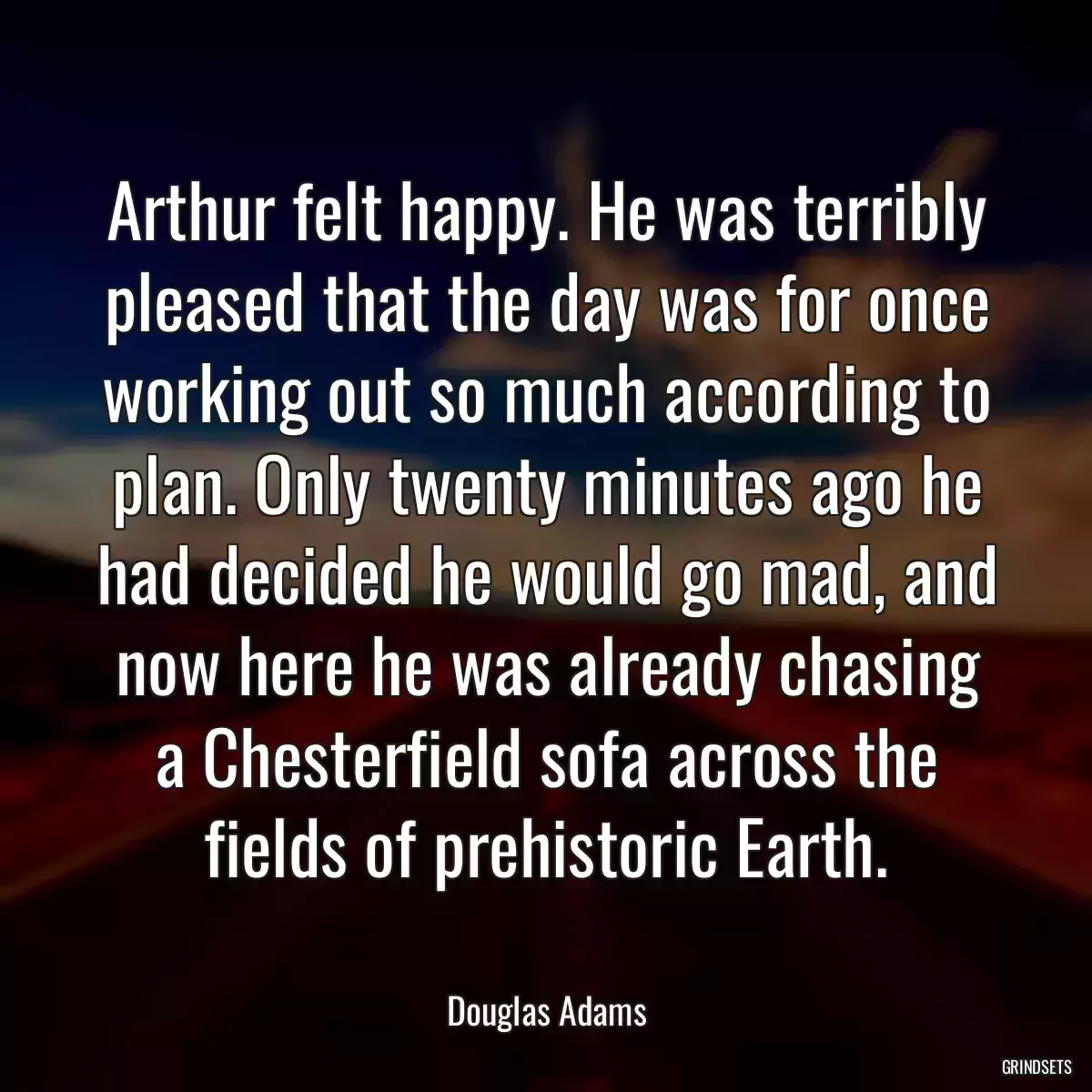 Arthur felt happy. He was terribly pleased that the day was for once working out so much according to plan. Only twenty minutes ago he had decided he would go mad, and now here he was already chasing a Chesterfield sofa across the fields of prehistoric Earth.