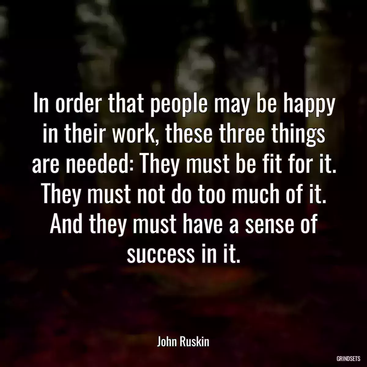 In order that people may be happy in their work, these three things are needed: They must be fit for it. They must not do too much of it. And they must have a sense of success in it.