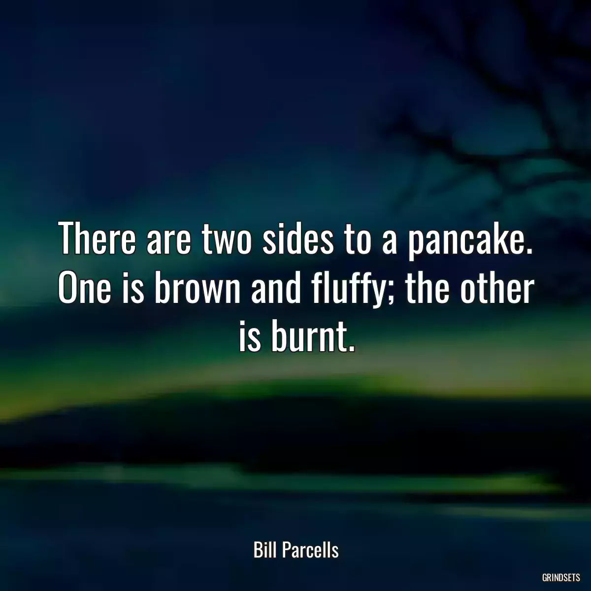 There are two sides to a pancake. One is brown and fluffy; the other is burnt.