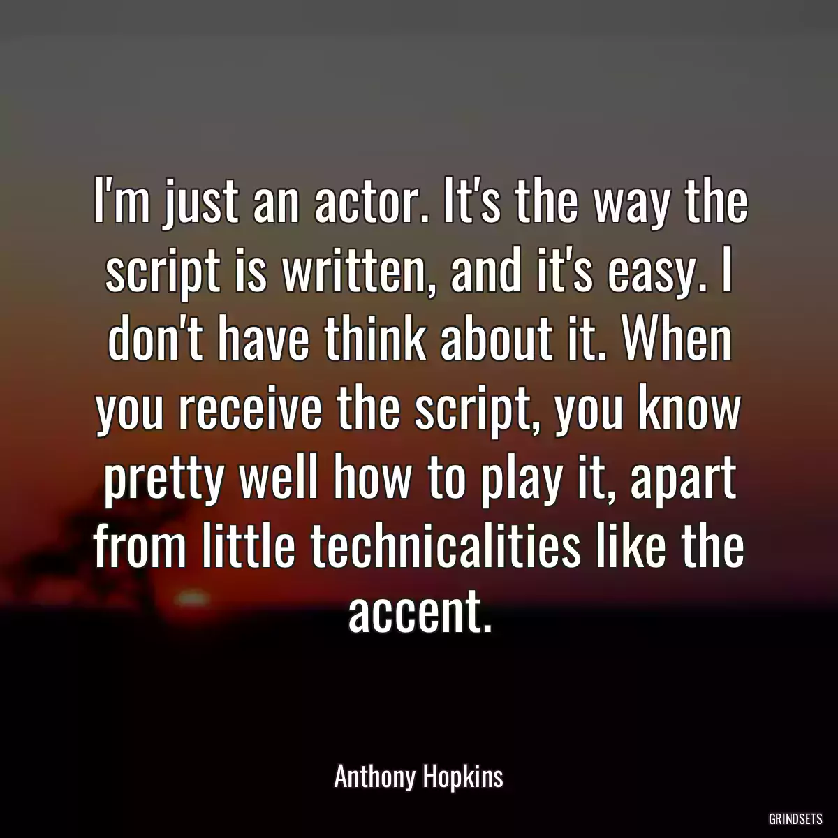 I\'m just an actor. It\'s the way the script is written, and it\'s easy. I don\'t have think about it. When you receive the script, you know pretty well how to play it, apart from little technicalities like the accent.