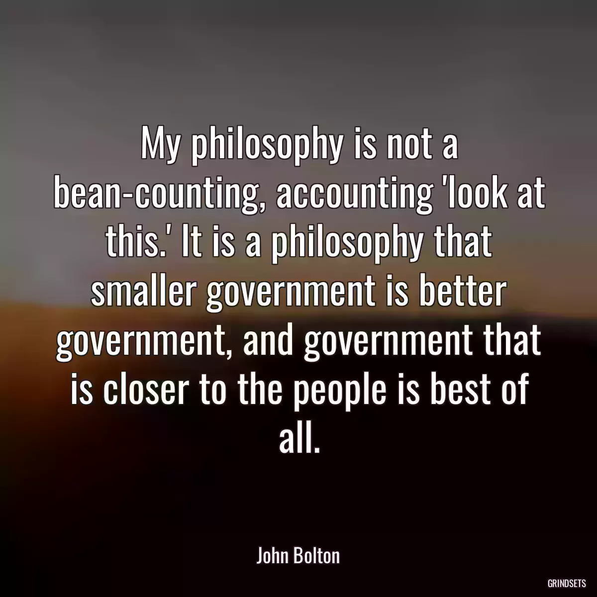 My philosophy is not a bean-counting, accounting \'look at this.\' It is a philosophy that smaller government is better government, and government that is closer to the people is best of all.