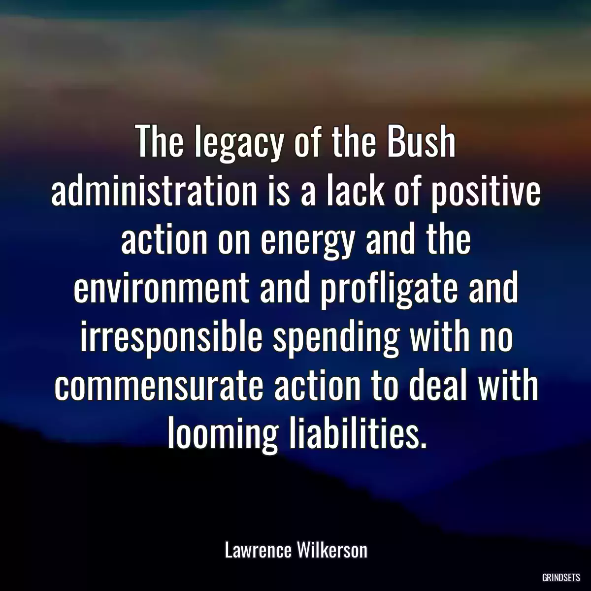 The legacy of the Bush administration is a lack of positive action on energy and the environment and profligate and irresponsible spending with no commensurate action to deal with looming liabilities.