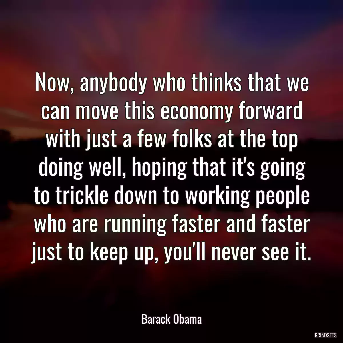 Now, anybody who thinks that we can move this economy forward with just a few folks at the top doing well, hoping that it\'s going to trickle down to working people who are running faster and faster just to keep up, you\'ll never see it.