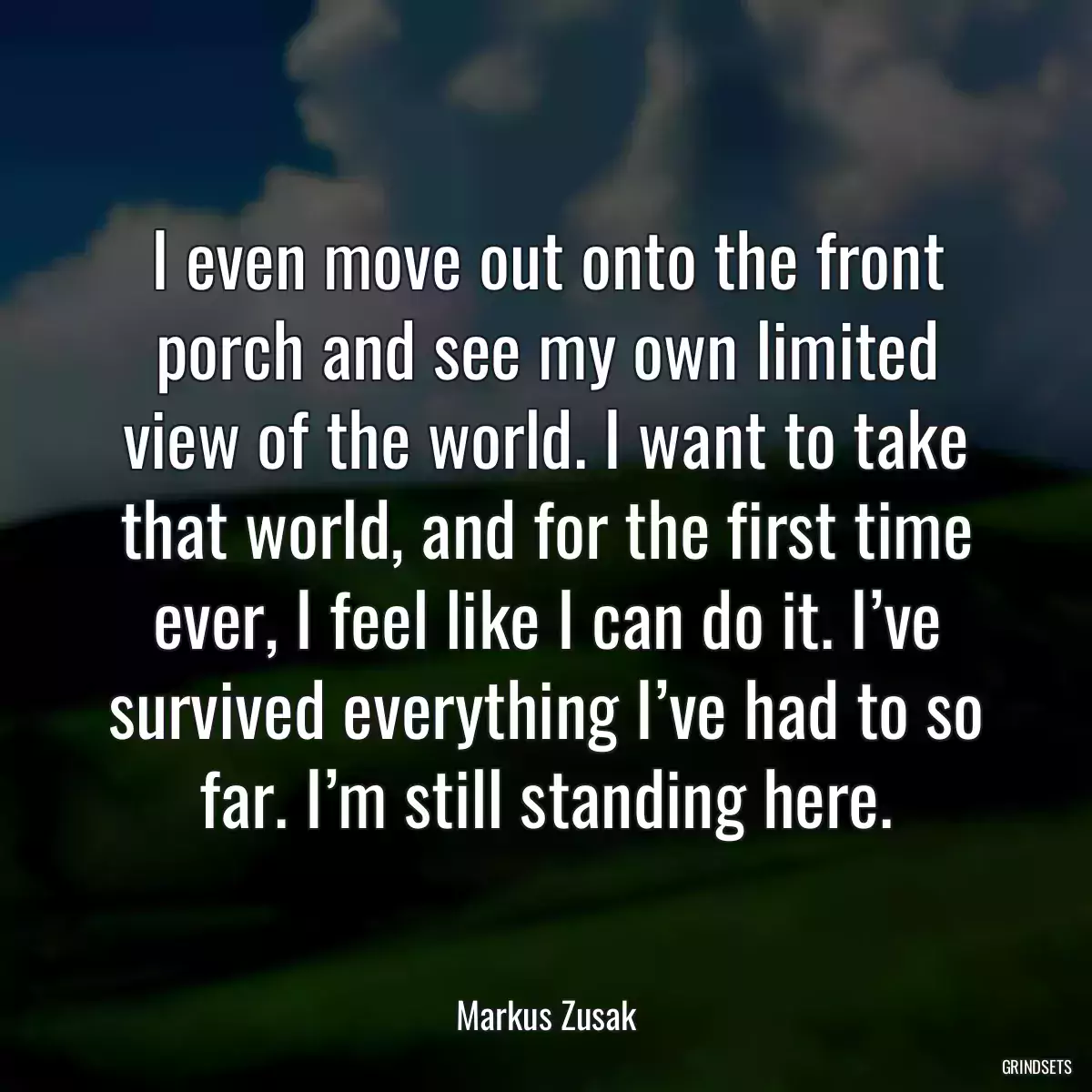 I even move out onto the front porch and see my own limited view of the world. I want to take that world, and for the first time ever, I feel like I can do it. I’ve survived everything I’ve had to so far. I’m still standing here.