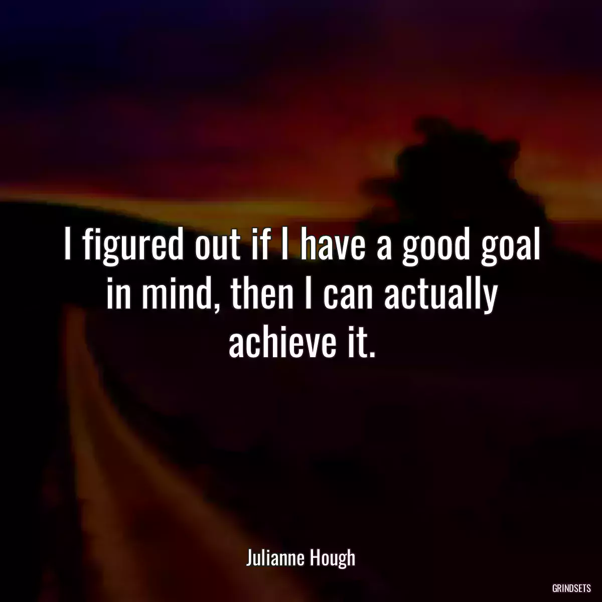 I figured out if I have a good goal in mind, then I can actually achieve it.