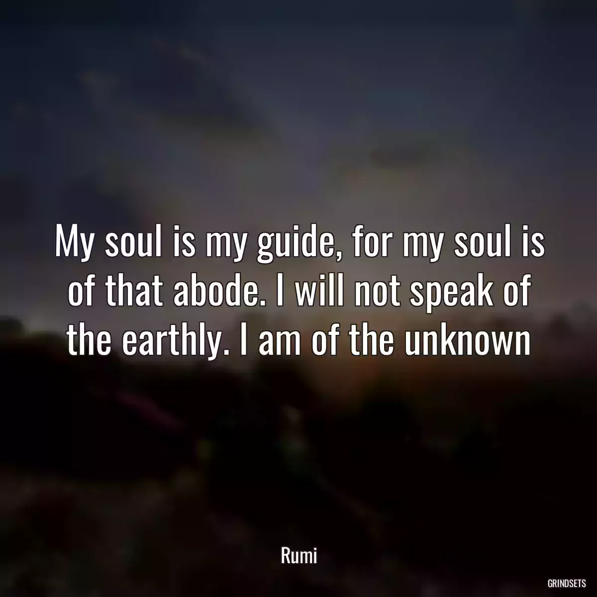 My soul is my guide, for my soul is of that abode. I will not speak of the earthly. I am of the unknown