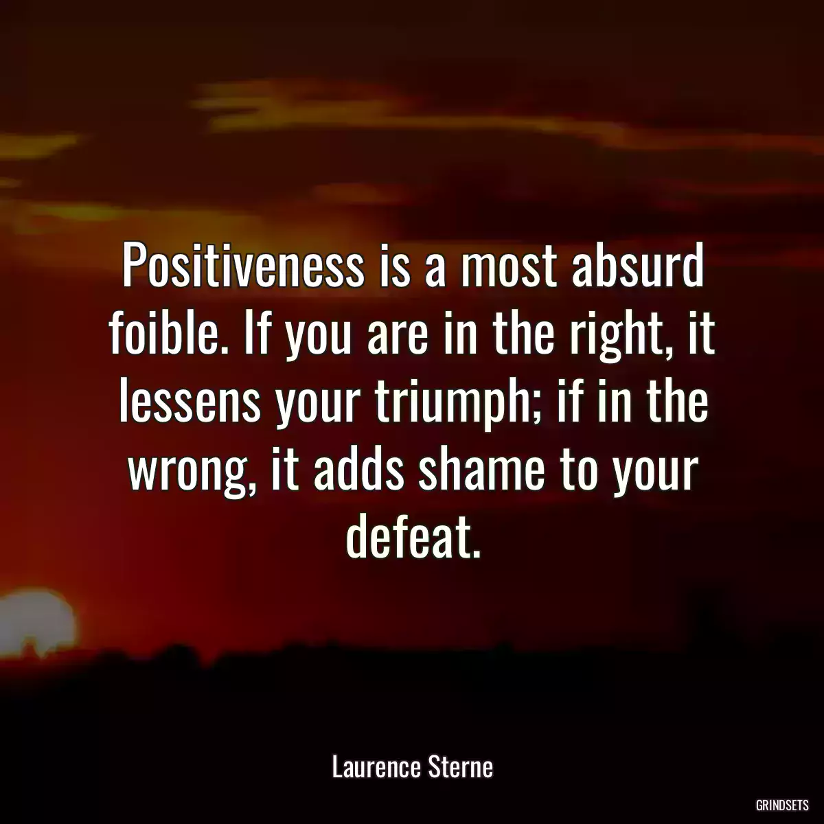 Positiveness is a most absurd foible. If you are in the right, it lessens your triumph; if in the wrong, it adds shame to your defeat.