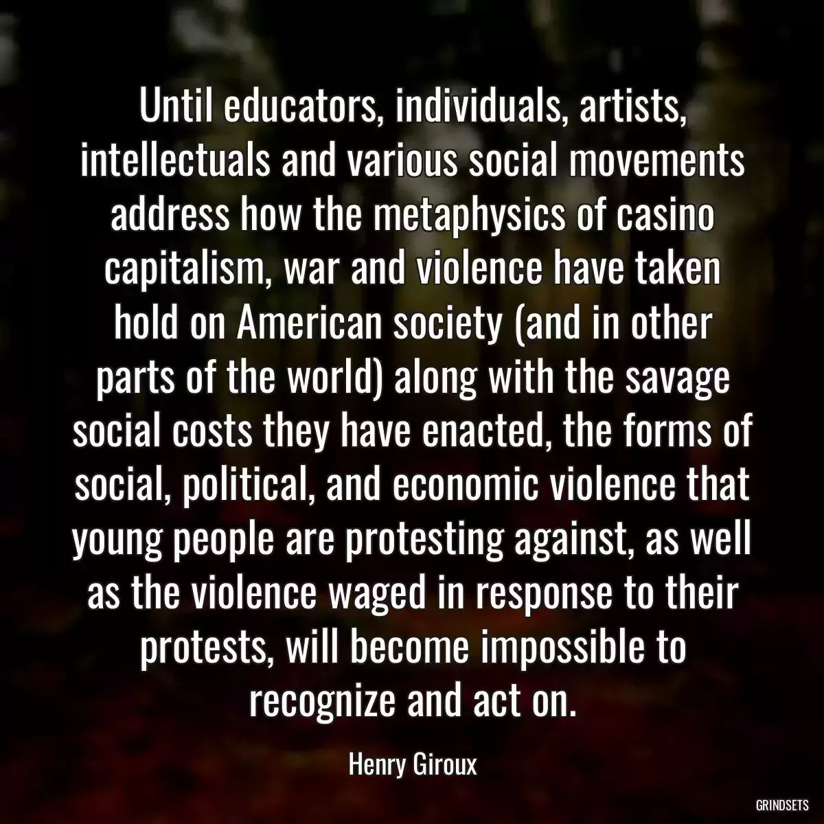 Until educators, individuals, artists, intellectuals and various social movements address how the metaphysics of casino capitalism, war and violence have taken hold on American society (and in other parts of the world) along with the savage social costs they have enacted, the forms of social, political, and economic violence that young people are protesting against, as well as the violence waged in response to their protests, will become impossible to recognize and act on.