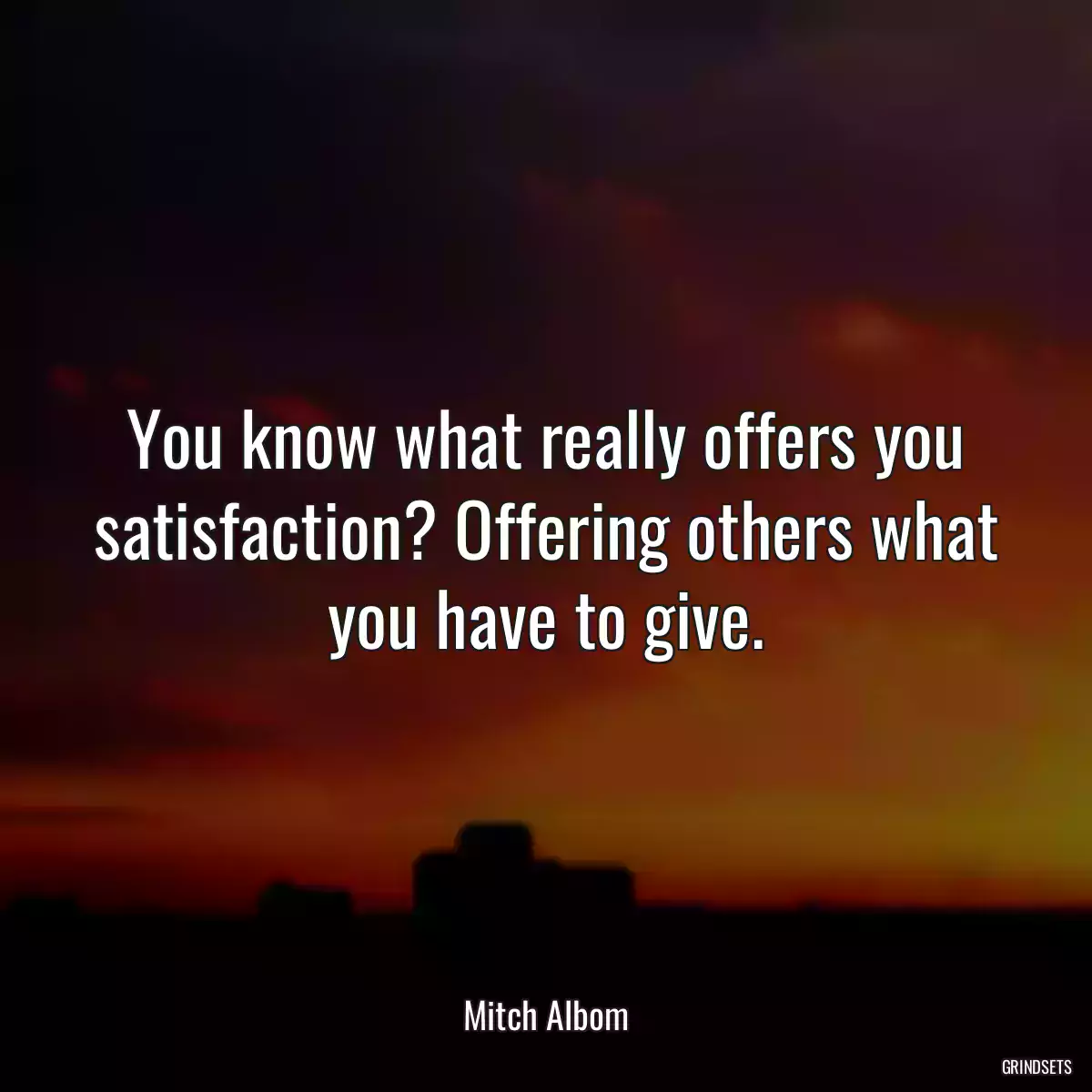 You know what really offers you satisfaction? Offering others what you have to give.