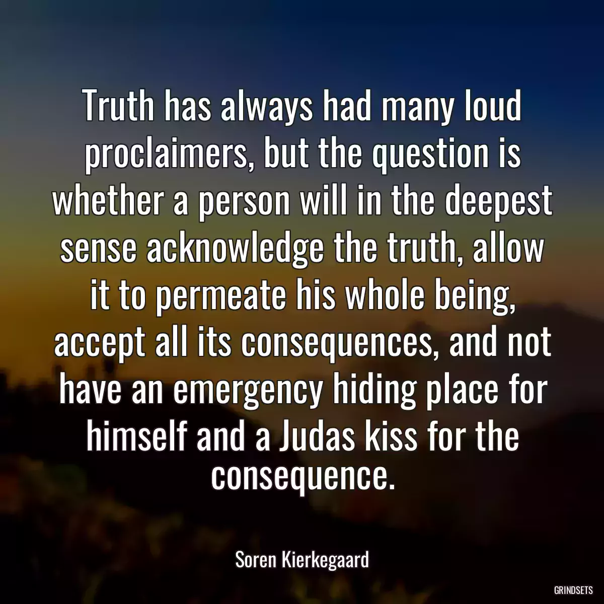 Truth has always had many loud proclaimers, but the question is whether a person will in the deepest sense acknowledge the truth, allow it to permeate his whole being, accept all its consequences, and not have an emergency hiding place for himself and a Judas kiss for the consequence.