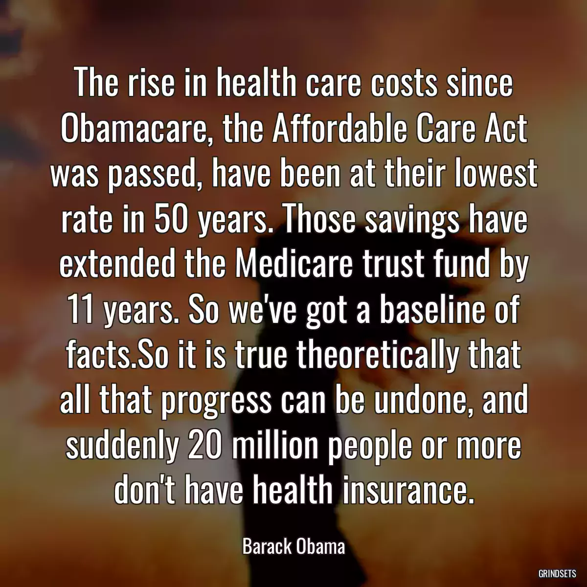 The rise in health care costs since Obamacare, the Affordable Care Act was passed, have been at their lowest rate in 50 years. Those savings have extended the Medicare trust fund by 11 years. So we\'ve got a baseline of facts.So it is true theoretically that all that progress can be undone, and suddenly 20 million people or more don\'t have health insurance.