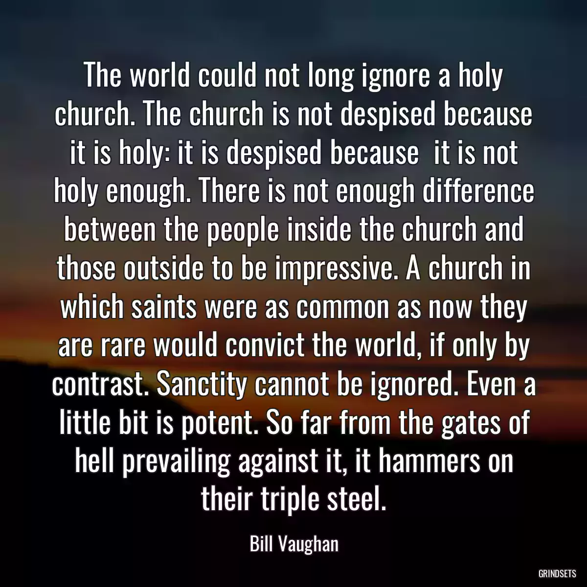 The world could not long ignore a holy church. The church is not despised because it is holy: it is despised because  it is not holy enough. There is not enough difference between the people inside the church and those outside to be impressive. A church in which saints were as common as now they are rare would convict the world, if only by contrast. Sanctity cannot be ignored. Even a little bit is potent. So far from the gates of hell prevailing against it, it hammers on their triple steel.