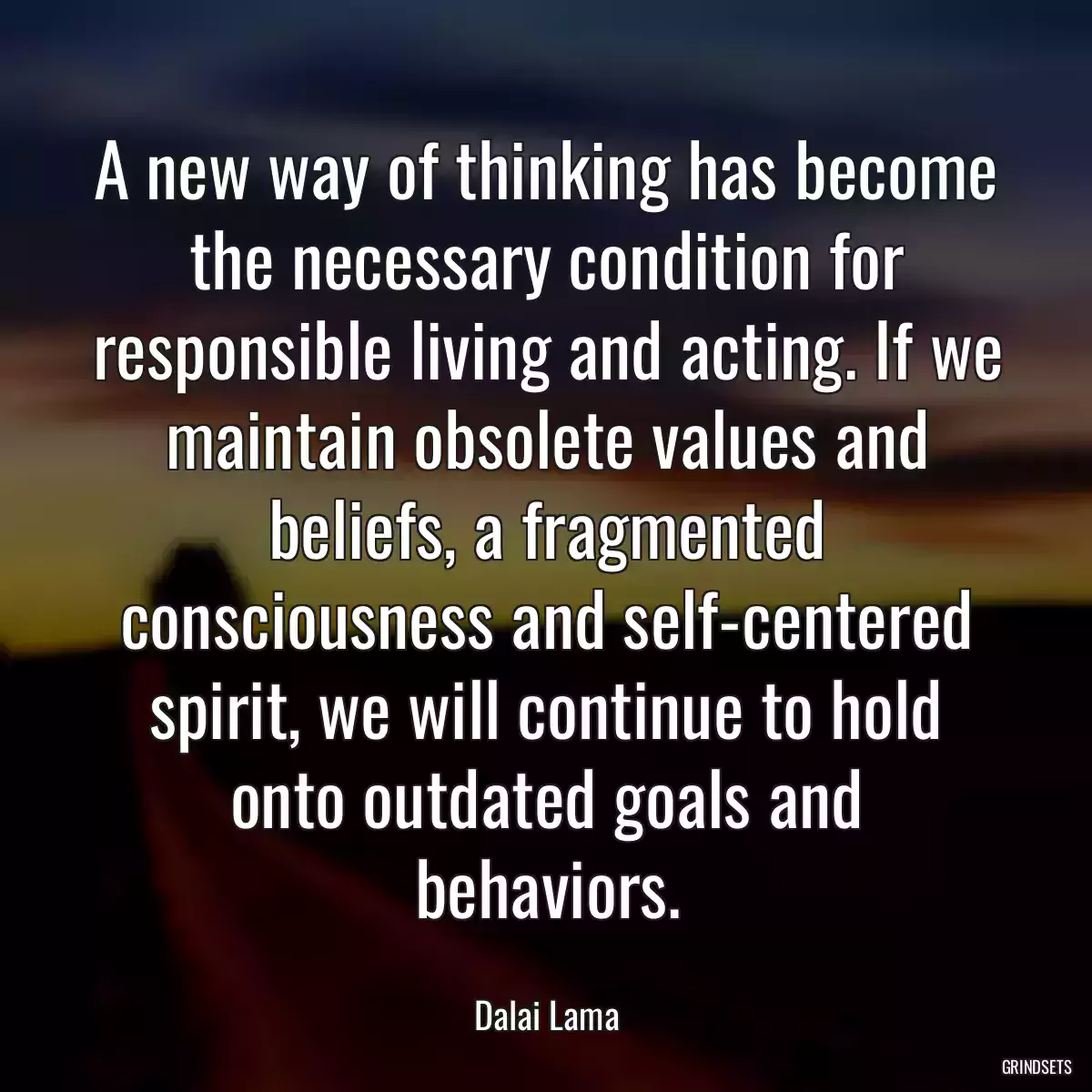 A new way of thinking has become the necessary condition for responsible living and acting. If we maintain obsolete values and beliefs, a fragmented consciousness and self-centered spirit, we will continue to hold onto outdated goals and behaviors.