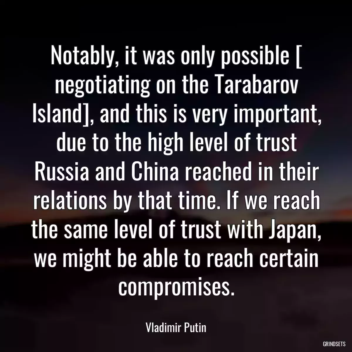 Notably, it was only possible [ negotiating on the Tarabarov Island], and this is very important, due to the high level of trust Russia and China reached in their relations by that time. If we reach the same level of trust with Japan, we might be able to reach certain compromises.