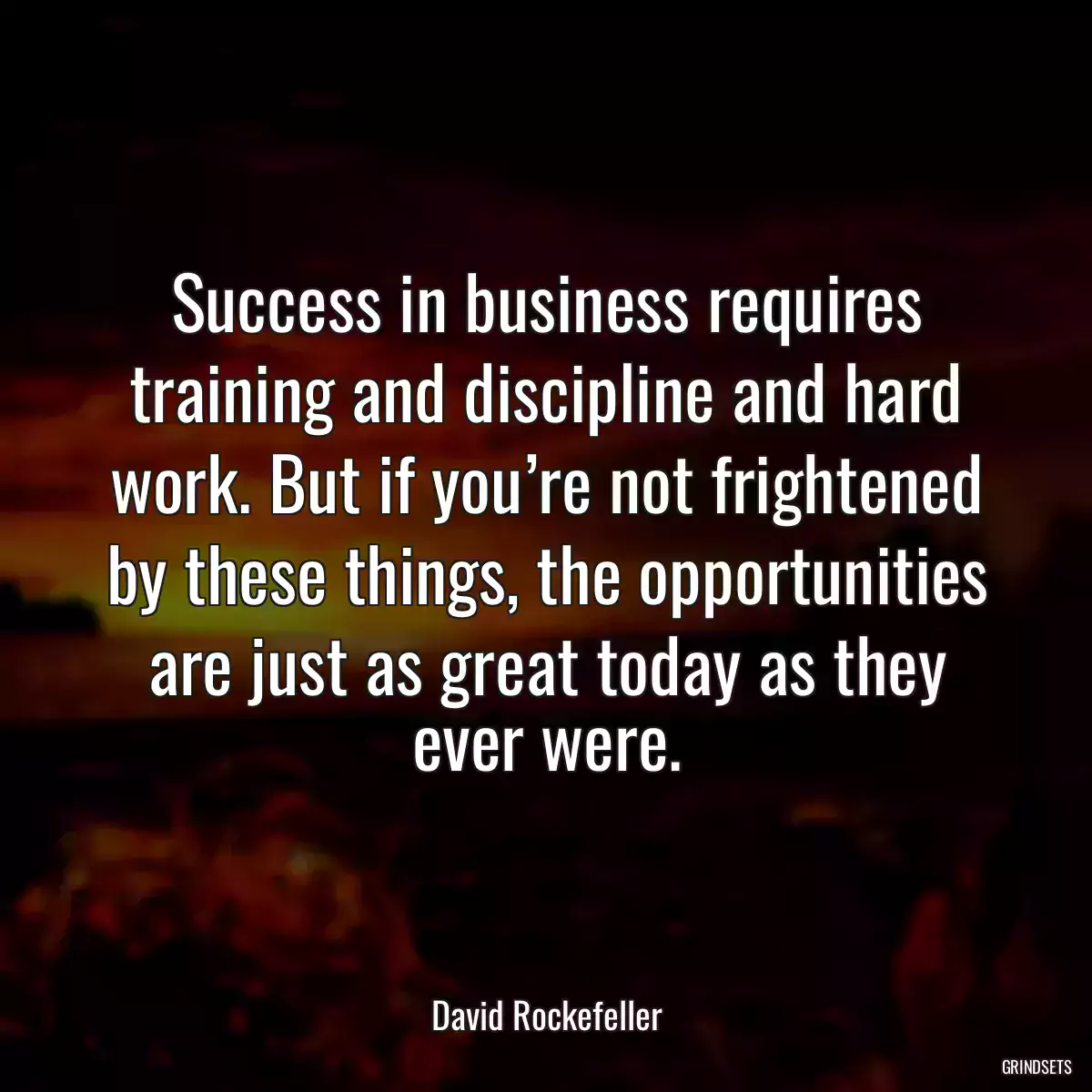 Success in business requires training and discipline and hard work. But if you’re not frightened by these things, the opportunities are just as great today as they ever were.