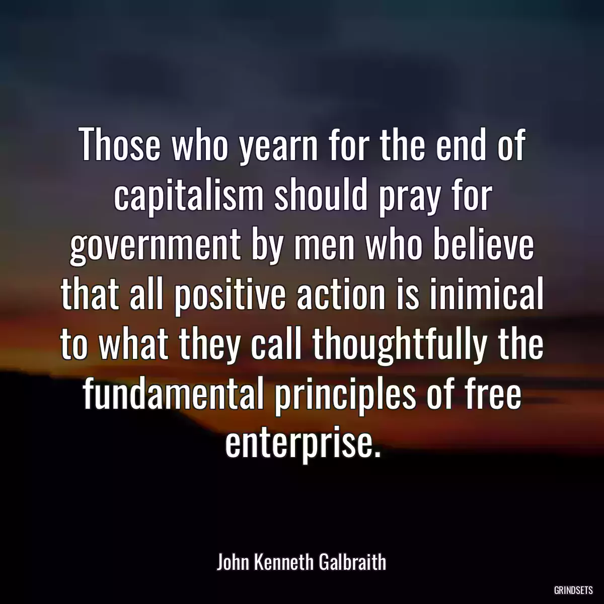 Those who yearn for the end of capitalism should pray for government by men who believe that all positive action is inimical to what they call thoughtfully the fundamental principles of free enterprise.