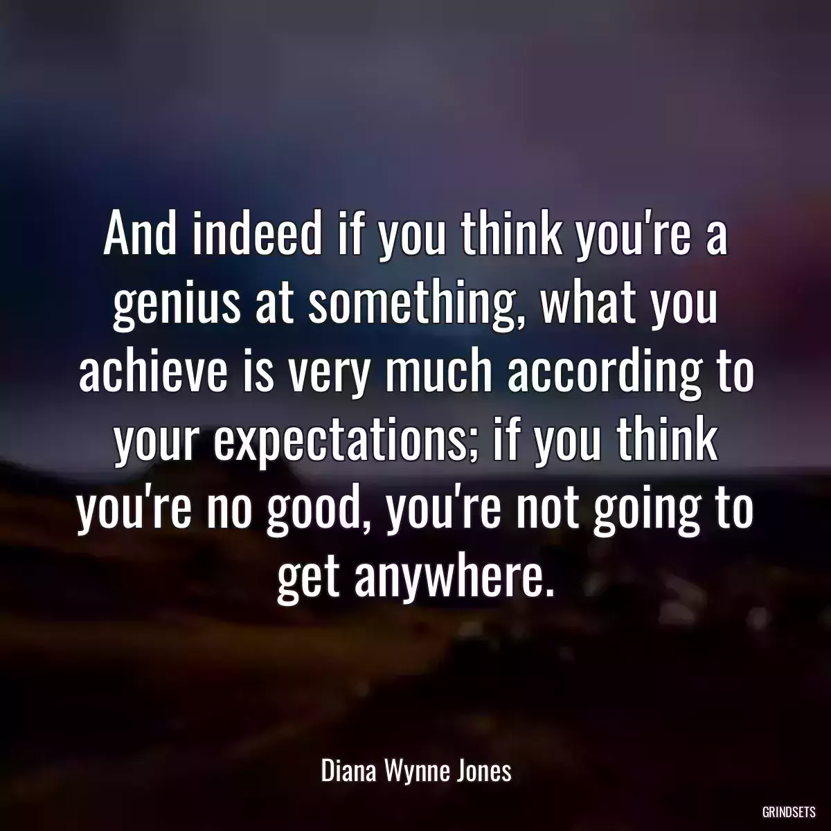 And indeed if you think you\'re a genius at something, what you achieve is very much according to your expectations; if you think you\'re no good, you\'re not going to get anywhere.