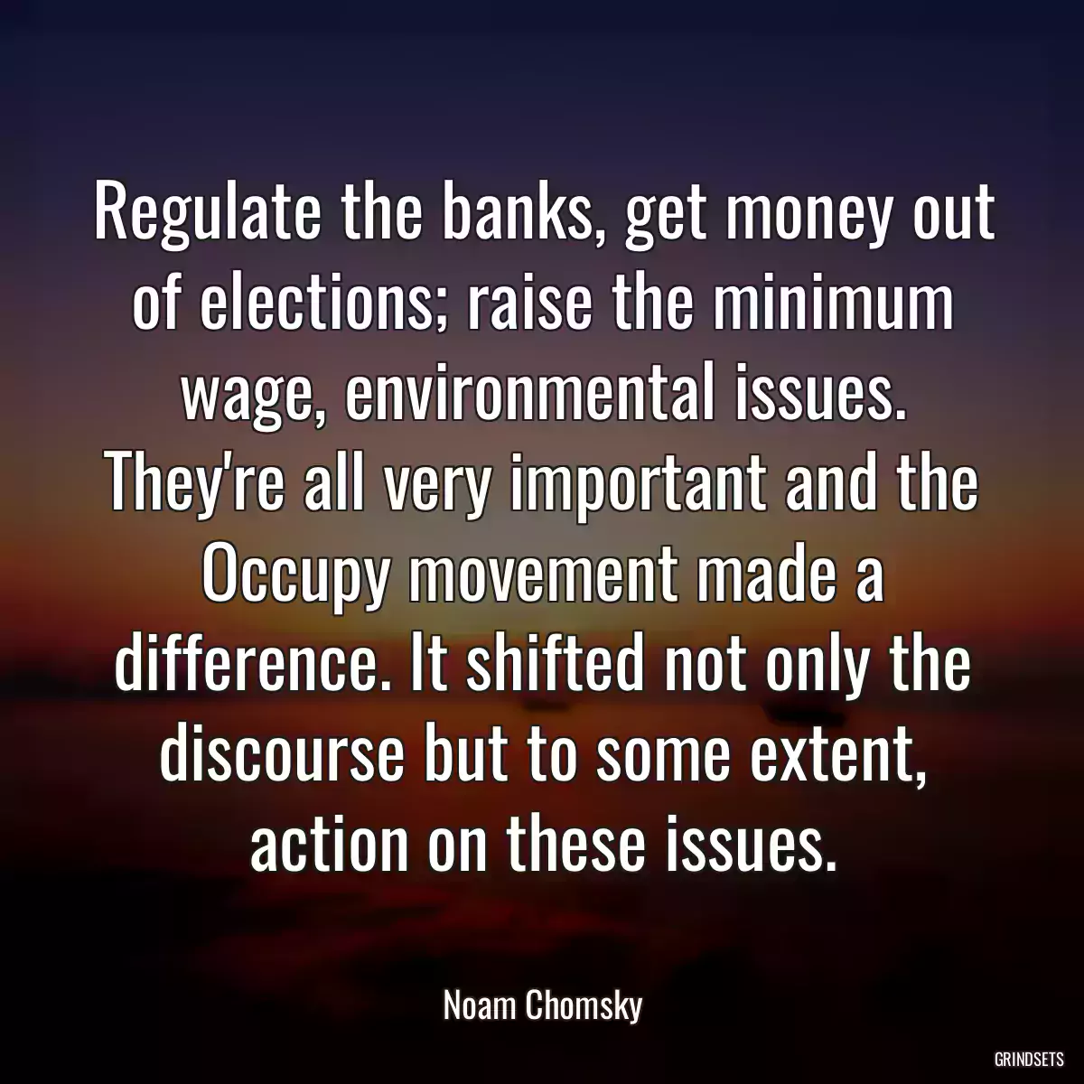 Regulate the banks, get money out of elections; raise the minimum wage, environmental issues. They\'re all very important and the Occupy movement made a difference. It shifted not only the discourse but to some extent, action on these issues.