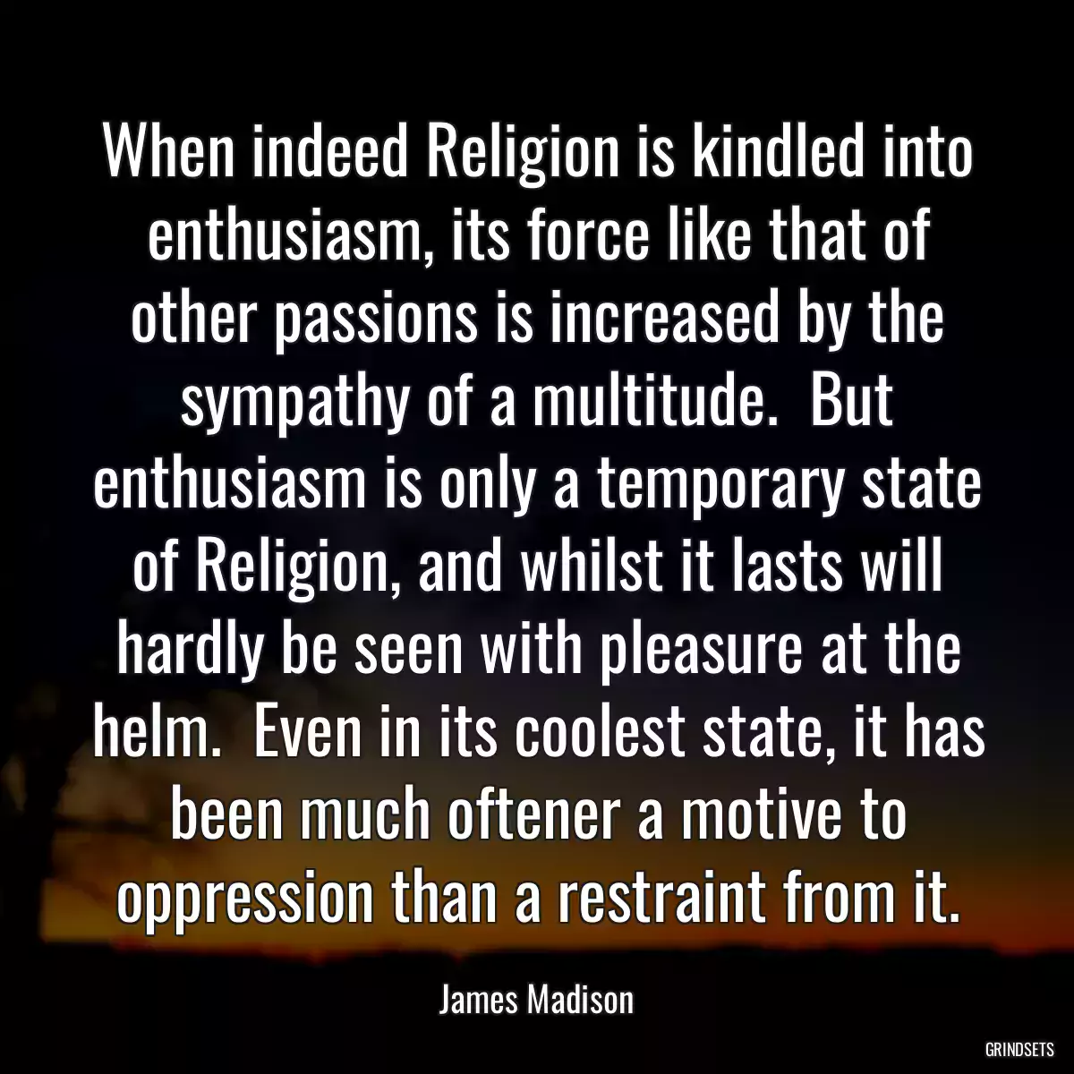 When indeed Religion is kindled into enthusiasm, its force like that of other passions is increased by the sympathy of a multitude.  But enthusiasm is only a temporary state of Religion, and whilst it lasts will hardly be seen with pleasure at the helm.  Even in its coolest state, it has been much oftener a motive to oppression than a restraint from it.