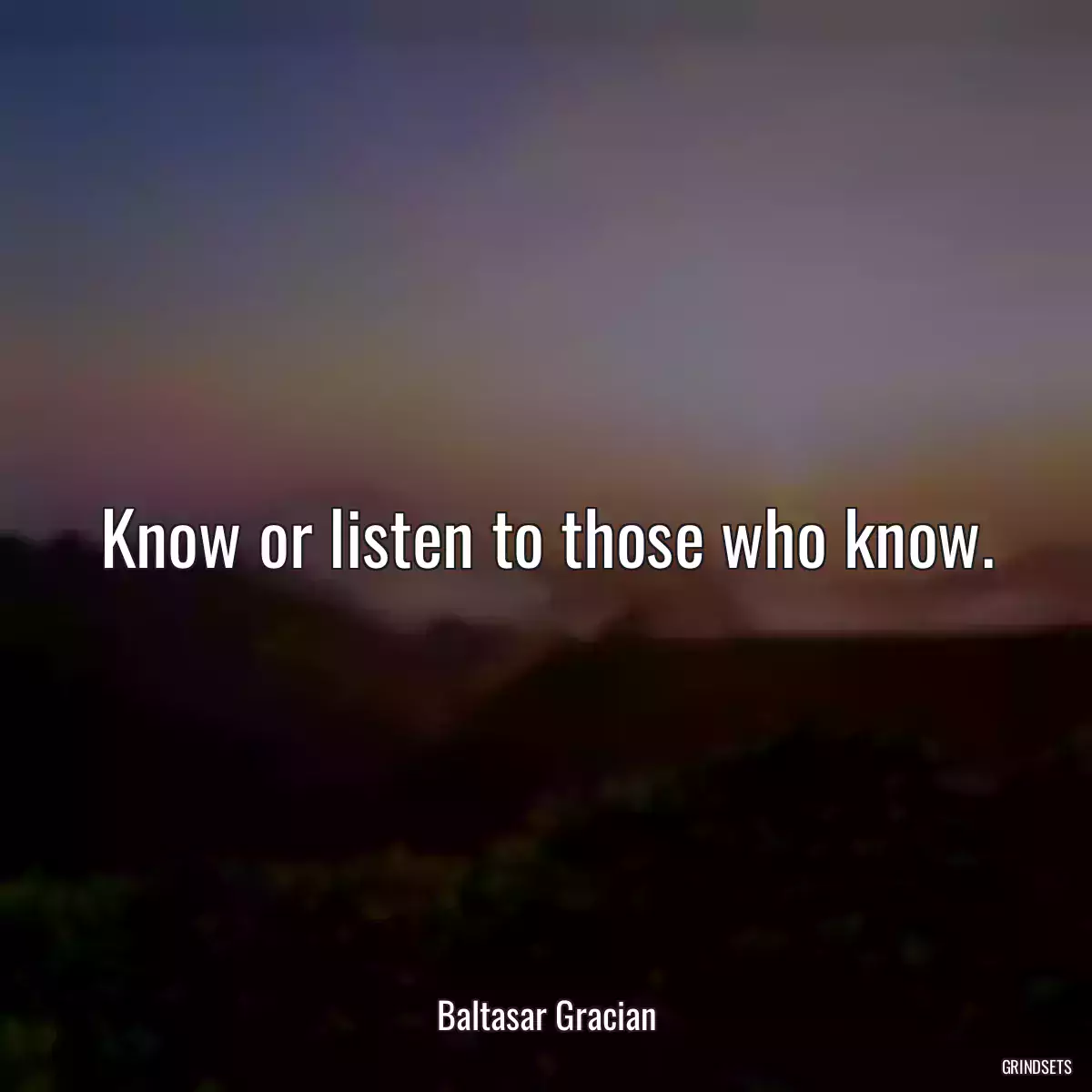 Know or listen to those who know.