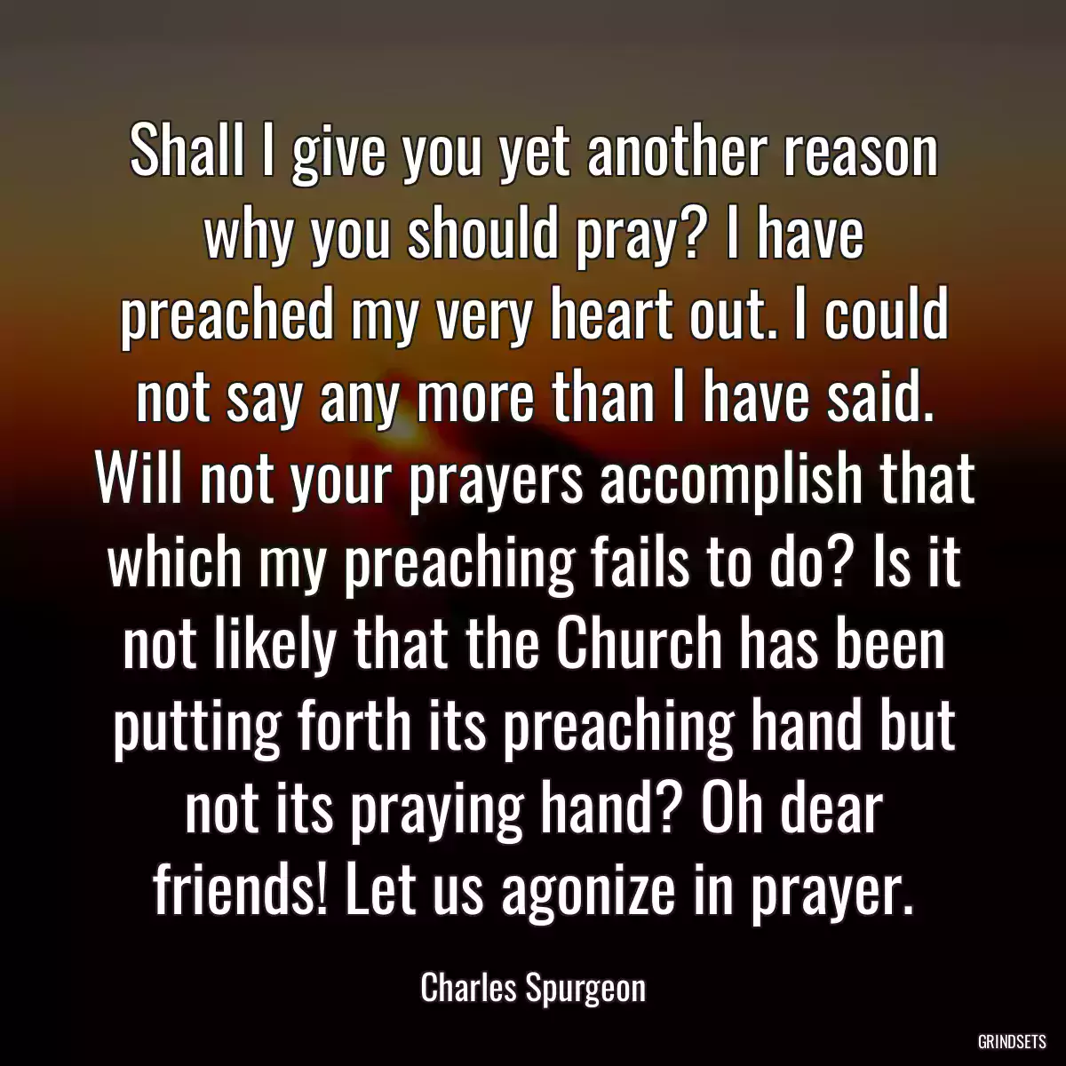 Shall I give you yet another reason why you should pray? I have preached my very heart out. I could not say any more than I have said. Will not your prayers accomplish that which my preaching fails to do? Is it not likely that the Church has been putting forth its preaching hand but not its praying hand? Oh dear friends! Let us agonize in prayer.