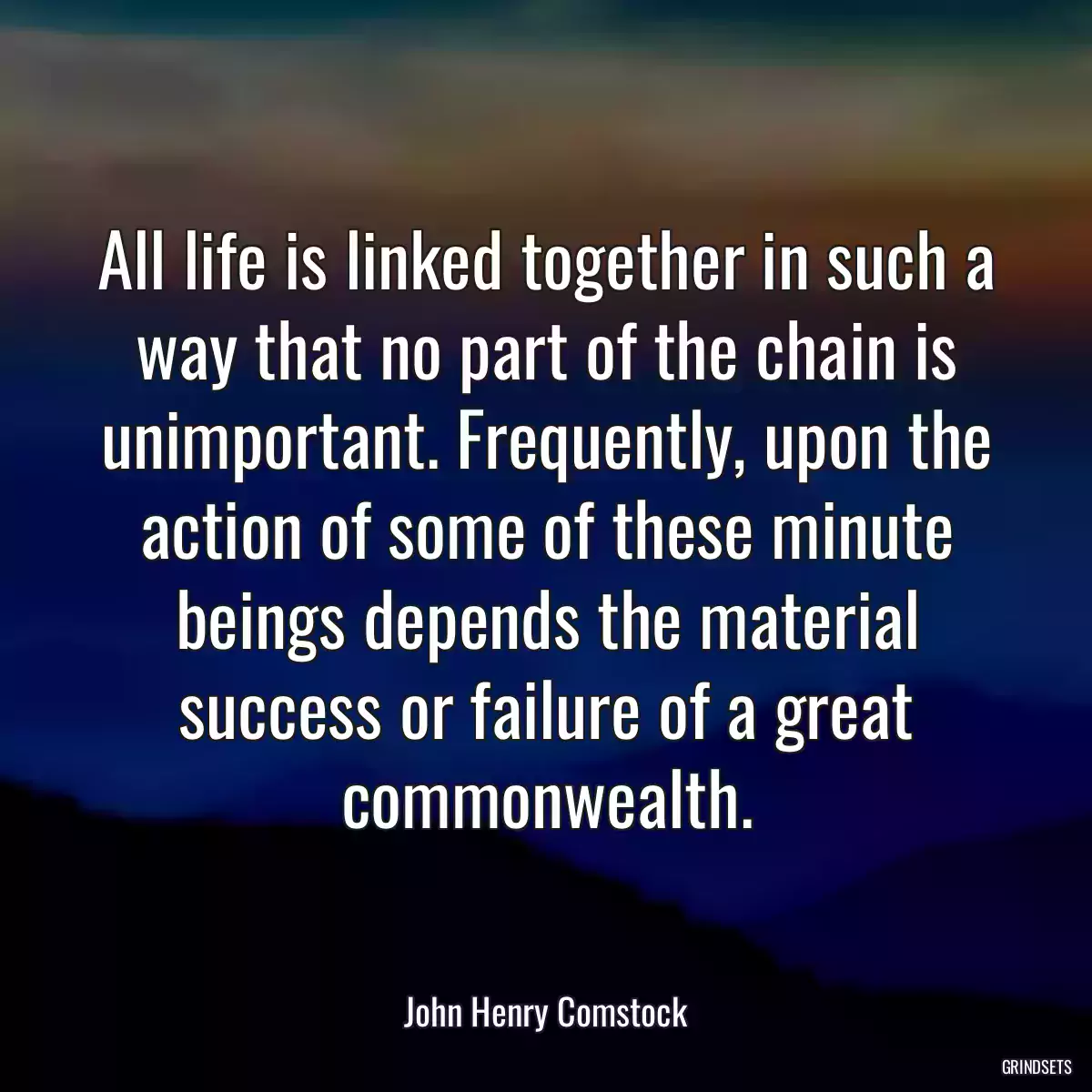 All life is linked together in such a way that no part of the chain is unimportant. Frequently, upon the action of some of these minute beings depends the material success or failure of a great commonwealth.