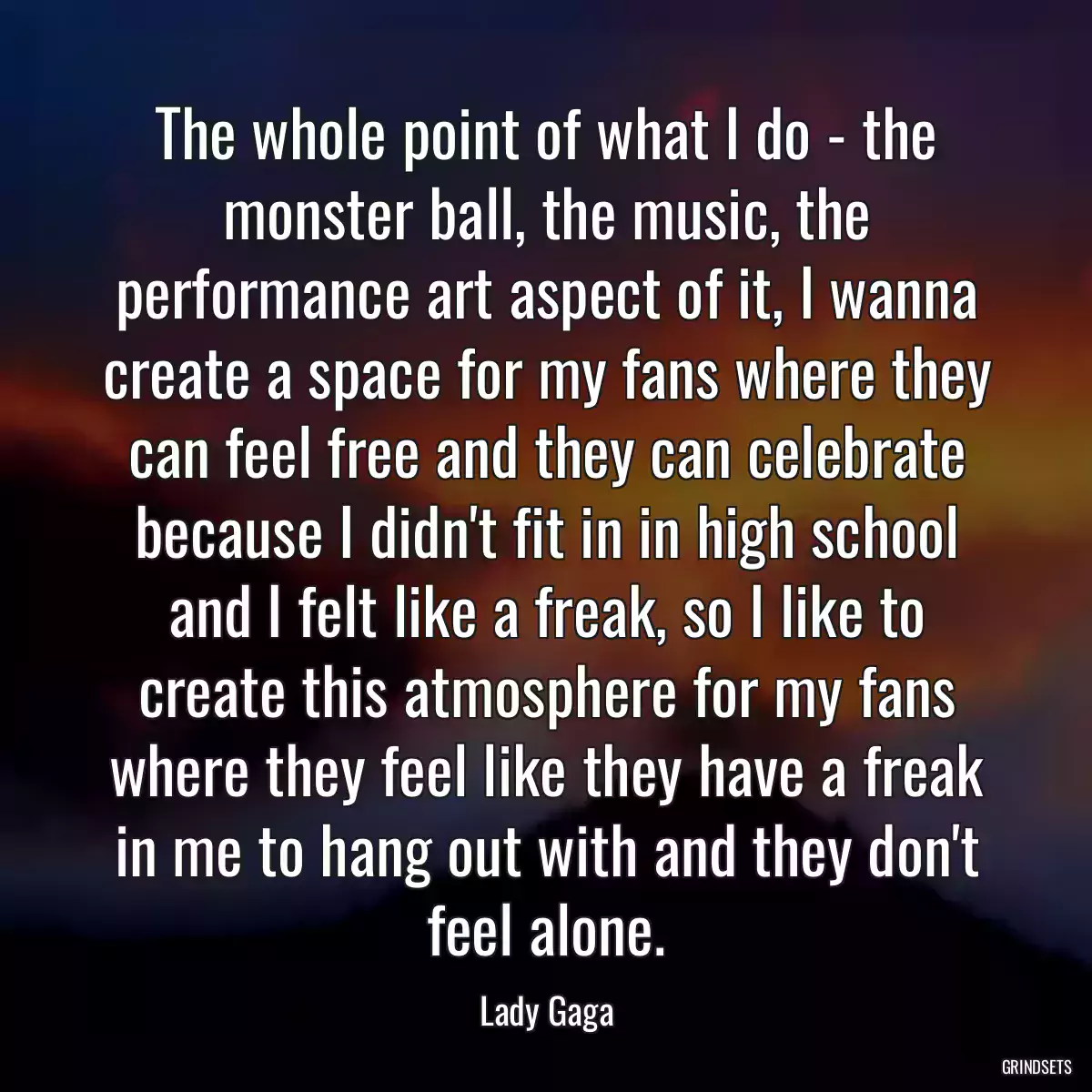 The whole point of what I do - the monster ball, the music, the performance art aspect of it, I wanna create a space for my fans where they can feel free and they can celebrate because I didn\'t fit in in high school and I felt like a freak, so I like to create this atmosphere for my fans where they feel like they have a freak in me to hang out with and they don\'t feel alone.