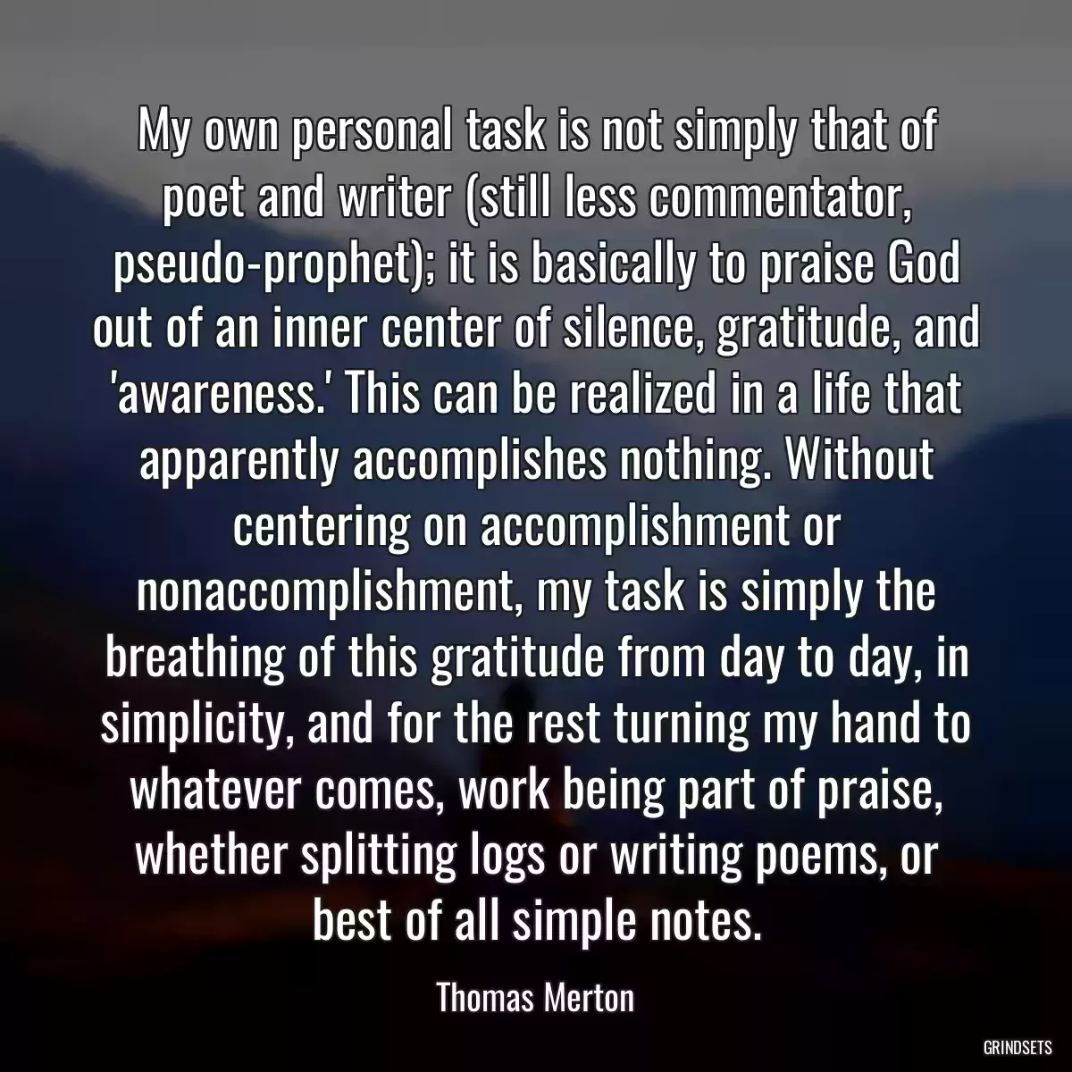 My own personal task is not simply that of poet and writer (still less commentator, pseudo-prophet); it is basically to praise God out of an inner center of silence, gratitude, and \'awareness.\' This can be realized in a life that apparently accomplishes nothing. Without centering on accomplishment or nonaccomplishment, my task is simply the breathing of this gratitude from day to day, in simplicity, and for the rest turning my hand to whatever comes, work being part of praise, whether splitting logs or writing poems, or best of all simple notes.