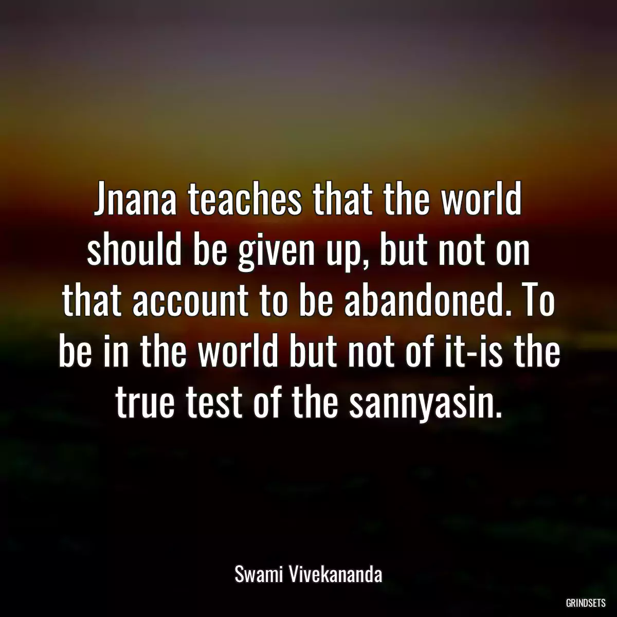 Jnana teaches that the world should be given up, but not on that account to be abandoned. To be in the world but not of it-is the true test of the sannyasin.