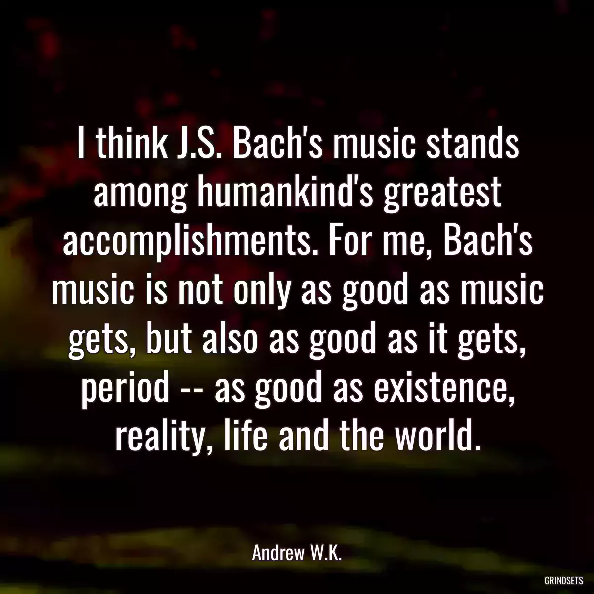 I think J.S. Bach\'s music stands among humankind\'s greatest accomplishments. For me, Bach\'s music is not only as good as music gets, but also as good as it gets, period -- as good as existence, reality, life and the world.