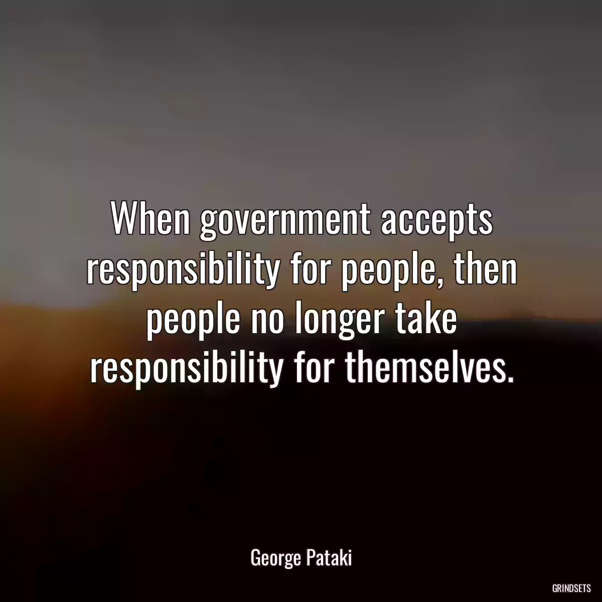 When government accepts responsibility for people, then people no longer take responsibility for themselves.