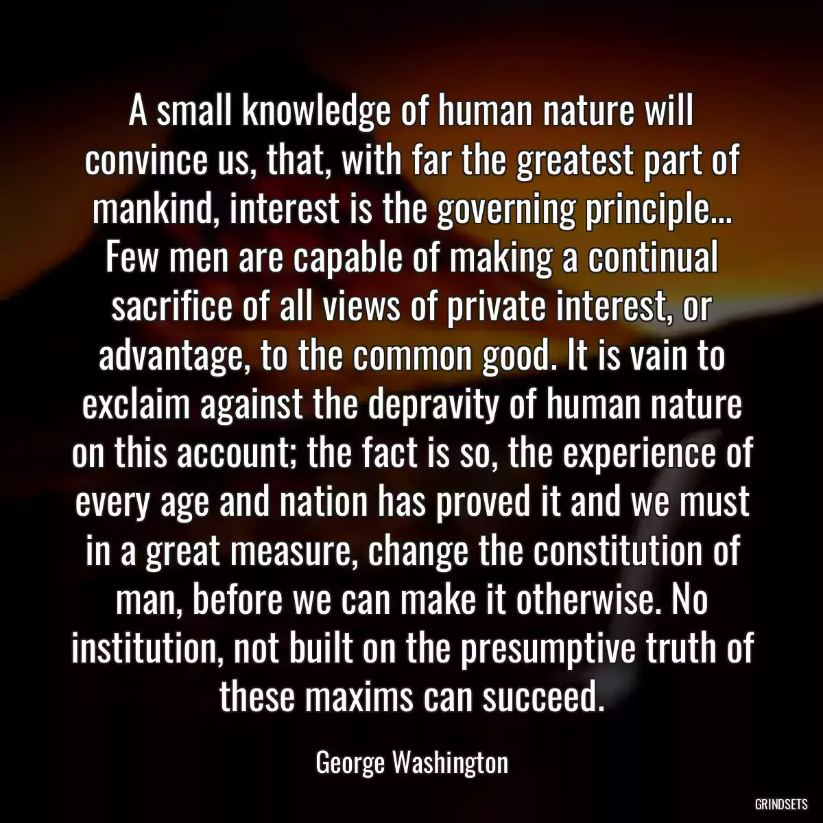 A small knowledge of human nature will convince us, that, with far the greatest part of mankind, interest is the governing principle... Few men are capable of making a continual sacrifice of all views of private interest, or advantage, to the common good. It is vain to exclaim against the depravity of human nature on this account; the fact is so, the experience of every age and nation has proved it and we must in a great measure, change the constitution of man, before we can make it otherwise. No institution, not built on the presumptive truth of these maxims can succeed.