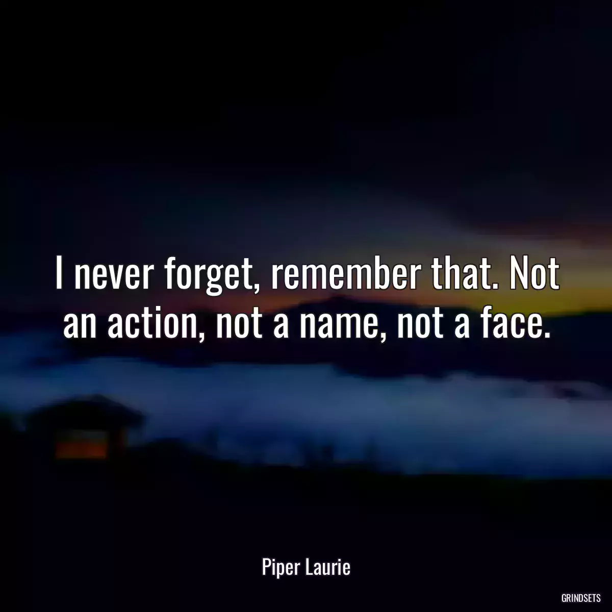 I never forget, remember that. Not an action, not a name, not a face.