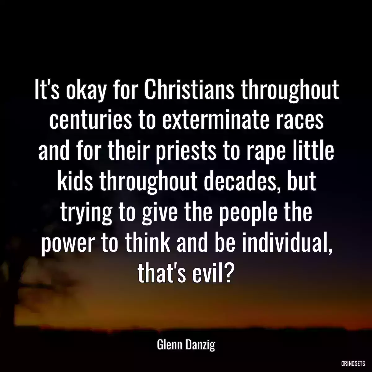 It\'s okay for Christians throughout centuries to exterminate races and for their priests to rape little kids throughout decades, but trying to give the people the power to think and be individual, that\'s evil?