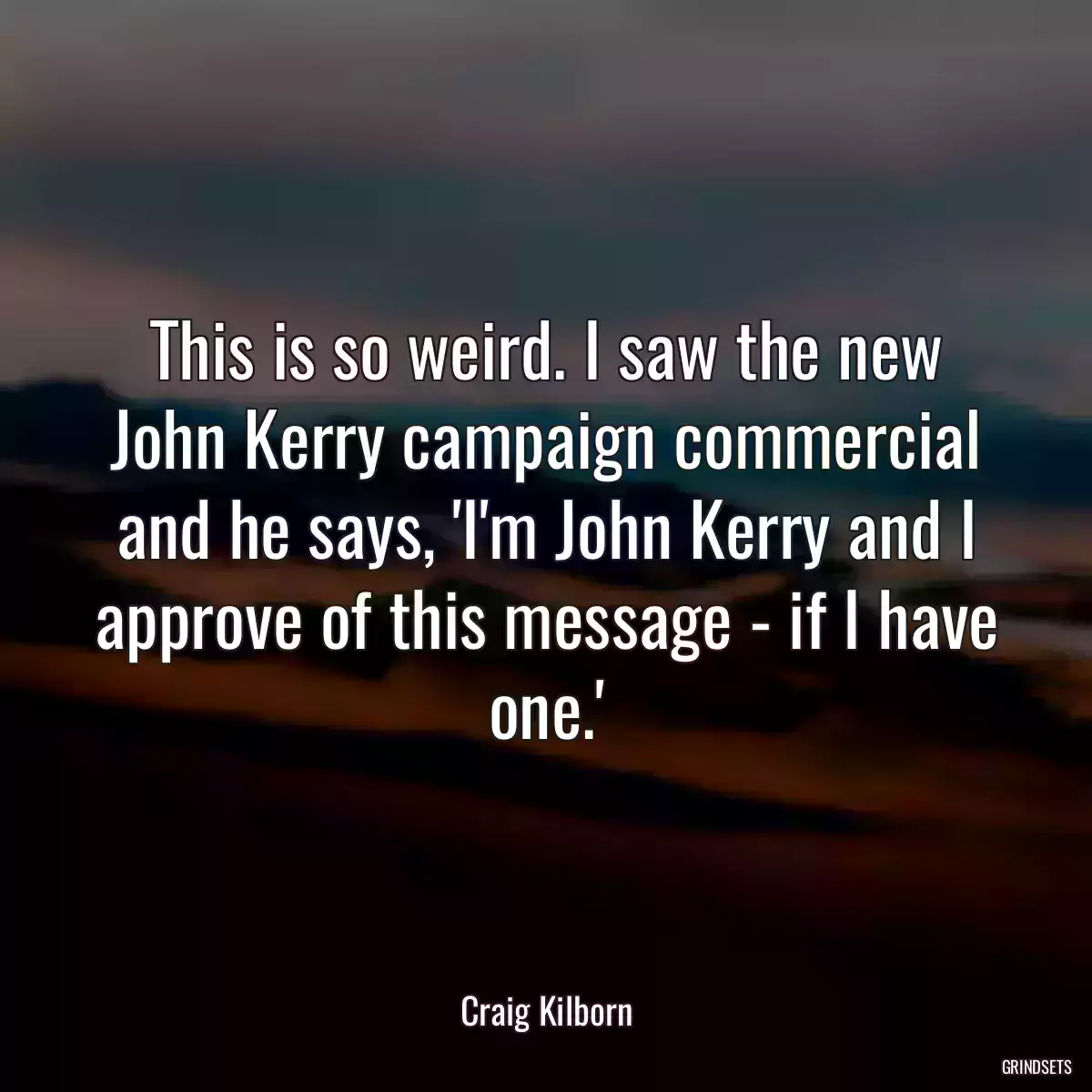 This is so weird. I saw the new John Kerry campaign commercial and he says, \'I\'m John Kerry and I approve of this message - if I have one.\'